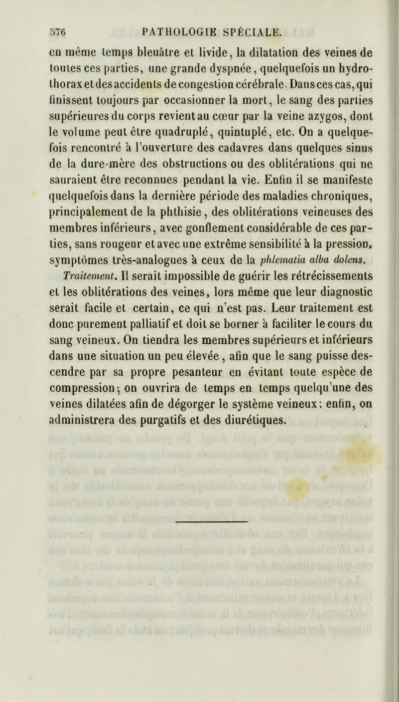 on même temps bleuâtre et livide, la dilatation des veines de toutes ces parties, une grande dyspnée, quelquefois un hydro- thorax et des accidents de congestion cérébrale. Dans ces cas, qui finissent toujours par occasionner la mort, le sang des parties supérieures du corps revient au cœur par la veine azygos, dont le volume peut être quadruplé, quintuplé, etc. On a quelque- fois rencontré a Couverture des cadavres dans quelques sinus de la dure-mère des obstructions ou des oblitérations qui ne sauraient être reconnues pendant la vie. Enfin il se manifeste quelquefois dans la dernière période des maladies chroniques, principalement de la phthisie, des oblitérations veineuses des membres inférieurs, avec gonflement considérable de ces par- ties, sans rougeur et avec une extrême sensibilité à la pression, symptômes très-analogues a ceux de la phLematia alba chiens. Traitement. Il serait impossible de guérir les rétrécissements et les oblitérations des veines, lors même que leur diagnostic serait facile et certain, ce qui n’est pas. Leur traitement est donc purement palliatif et doit se borner à faciliter le cours du sang veineux. On tiendra les membres supérieurs et inférieurs dans une situation un peu élevée, afin que le sang puisse des- cendre par sa propre pesanteur en évitant toute espèce de compression -, on ouvrira de temps en temps quelqu’une des veines dilatées afin de dégorger le système veineux; enfin, on administrera des purgatifs et des diurétiques.