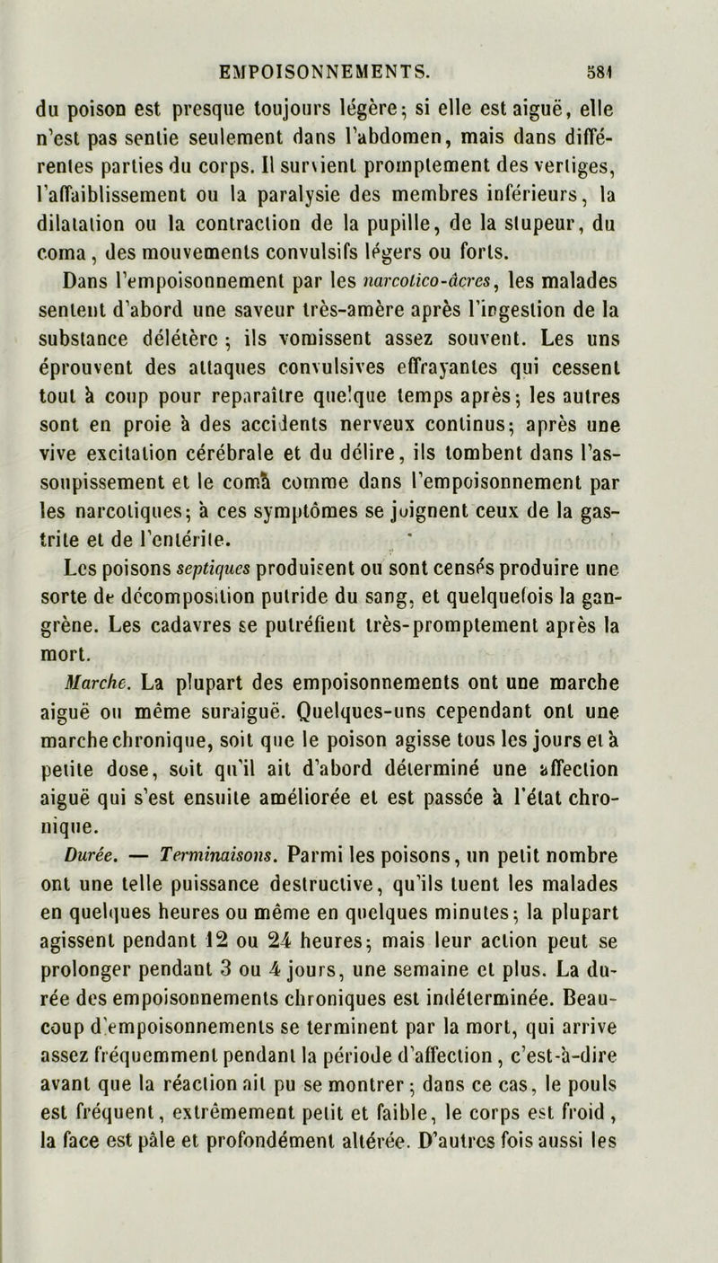 du poison est presque toujours légère; si elle est aiguë, elle n’est pas sentie seulement dans l’abdomen, mais dans diffé- rentes parties du corps. Il sunient promptement des vertiges, l’affaiblissement ou la paralysie des membres inférieurs, la dilatation ou la contraction de la pupille, de la stupeur, du coma , des mouvements convulsifs légers ou forts. Dans l’empoisonnement par les narcoiico-âcres, les malades sentent d’abord une saveur très-amère après l’ingestion de la substance délétère ; ils vomissent assez souvent. Les uns éprouvent des attaques convulsives effrayantes qui cessent tout à coup pour reparaître quelque temps après; les autres sont en proie à des accidents nerveux continus; après une vive excitation cérébrale et du délire, ils tombent dans l’as- soupissement et le comà comme dans l’empoisonnement par les narcotiques; à ces symptômes se joignent ceux de la gas- trite et de l’entérite. Les poisons septiques produisent ou sont censés produire une sorte de décomposition putride du sang, et quelquefois la gan- grène. Les cadavres se putréfient très-promptement après la mort. Marche. La plupart des empoisonnements ont une marche aiguë ou même suraiguë. Quelques-uns cependant ont une marche chronique, soit que le poison agisse tous les jours et à petite dose, soit qu’il ait d’abord déterminé une affection aiguë qui s’est ensuite améliorée et est passée à l’état chro- nique. Durée. — Terminaisons. Parmi les poisons, un petit nombre ont une telle puissance destructive, qu’ils tuent les malades en quelques heures ou même en quelques minutes; la plupart agissent pendant 12 ou 24 heures; mais leur action peut se prolonger pendant 3 ou 4 jours, une semaine et plus. La du- rée des empoisonnements chroniques est indéterminée. Beau- coup d’empoisonnements se terminent par la mort, qui arrive assez fréquemment pendant la période d’affection, c’est-'a-dire avant que la réaction ail pu se montrer ; dans ce cas, le pouls est fréquent, extrêmement petit et faible, le corps est froid, la face est pâle et profondément altérée. D’autres fois aussi les