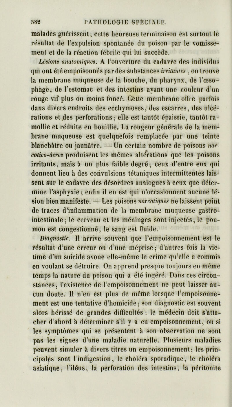 malades guérissent; cette heureuse terminaison est surtout le résultat de l’expulsion spontanée du poison par le vomisse- ment et de la réaction fébrile qui lui succède. Lésions anatomiques. A l’ouverture du cadavre des individus qui ont été empoisonnés par des substances irritantes, on trouve la membrane muqueuse de la bouche, du pharynx, de l’œso- phage, de l’estomac et des intestins ayant une couleur d’un rouge vif plus ou moins foncé. Cette membrane offre parfois dans divers endroits des ecchymoses, des escarres, des ulcé- rations et des perforations; elle est tantôt épaissie, tantôt ra- mollie et réduite en bouillie. La rougeur générale de la mem- brane muqueuse est quelquefois remplacée par une teinte blanchâtre ou jaunâtre. —Un certain nombre de poisons nar- cotico-âcres produisent les mêmes alterations que les poisons irritants, mais à un plus faible degré-, ceux d’entre eux qui donnent lieu a des convulsions tétaniques intermittentes lais- sent sur le cadavre des désordres analogues à ceux que déter- mine l’asphyxie; enfin il en est qui n’occasionnent aucune lé- sion bien manifeste. —Les poisons narcotiques ne laissent point de traces d’inflammation de la membrane muqueuse gastro- intestinale; le cerveau et les méninges sont injectés, le pou- mon est congestionné, le sang est fluide. Diagnostic. Il arrive souvent que l’empoisonnement est le résultat d’une erreur ou d’une méprise; d’autres fois la vic- time d’un suicide avoue elle-même le crime qu’elle a commis en voulant se détruire. On apprend presque toujours en même temps la nature du poison qui a été ingéré. Dans ces circon- stances, l’existence de l’empoisonnement ne peut laisser au- cun doute. Il n’en est plus de même lorsque l’empoisonne- ment est une tentative d’homicide; son diagnostic est souvent alors hérissé de grandes difficultés : le médecin doit s’atta- cher d’abord k déterminer s’il y a eu empoisonnement, ou si les symptômes qui se présentent à son observation ne sont pas les signes d’une maladie naturelle. Plusieurs maladies peuvent simuler à divers titres un empoisonnement; les prin- cipales sont l’indigestion, le choléra sporadique, le choléra asiatique, l’iléus, la perforation des intestins, la péritonite