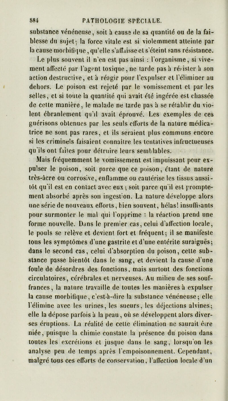 substance vénéneuse, soit a cause de sa quantité ou de la fai- blesse du sujet* la force vitale est si violemment atteinte par la cause morbifique, qu’elle s’affaisse et s’éteint sans résistance. Le plus souvent il n’en est pas ainsi : l'organisme, si vive- ment affecté par l’agpnt toxique, ne tarde pas a ré.'isler à son action destructive, et à réagir pour l’expulser et l’éliminer au dehors. Le poison est rejeté par le vomissement et par les selles, et si toute la quantité qui avait été ingérée est chassée de celte manière, le malade ne larde pas a se rétablir du vio- lent ébranlement qu'il avait éprouvé. Les exemples de ces guérisons obtenues par les seuls etîorts de la nature médica- trice ne sont pas rares, et ils seraient plus communs encore si les criminels faisaient connaître les tentatives infructueuses qu'ils ont faites pour détruire leurs semblables. Mais fréquemment le vomissement est impuissant pour ex- pulser le poison, soit parce que ce poison, étant de nature très-âcre ou corrosive, enflamme ou cautérise les tissus aussi- tôt qu'il est en contact avec eux • soit parce qu'il est prompte- ment absorbé après son ingestion. La nature développe alors une série de nouveaux efforts, bien souvent, hélas! insuffisants pour surmonter le mal qui l’opprime : la réaction prend une forme nouvelle. Dans le premier cas, celui d’atïection locale, le pouls se relève et devient fort et fréquent; il se manifeste tous les symptômes d’une gastrite et d’une entérite suraiguës: dans le second cas, celui d'absorption du poison, celte sub- stance passe bientôt dans le sang, et devient la cause d'une foule de désordres des fonctions, mais surtout des fonctions circulatoires, cérébrales et nerveuses. Au milieu de ses souf- frances, la nature travaille de toutes les manières a expulser la cause morbifique, c’est-à-dire la substance vénéneuse; elle l’élimine avec les urines, les sueurs, les déjections alvines; elle la dépose parfois 'a la peau, où se développent alors diver- ses éruptions. La réalité de celle élimination ne saurait être niée, puisque la chimie constate la présence du poison dans toutes les excrétions et jusque dans le sang, lorsqu'on les analyse peu de temps après l’empoisonnement. Cependant, malgré tous ces efforts de conservation, l'affection locale d’un