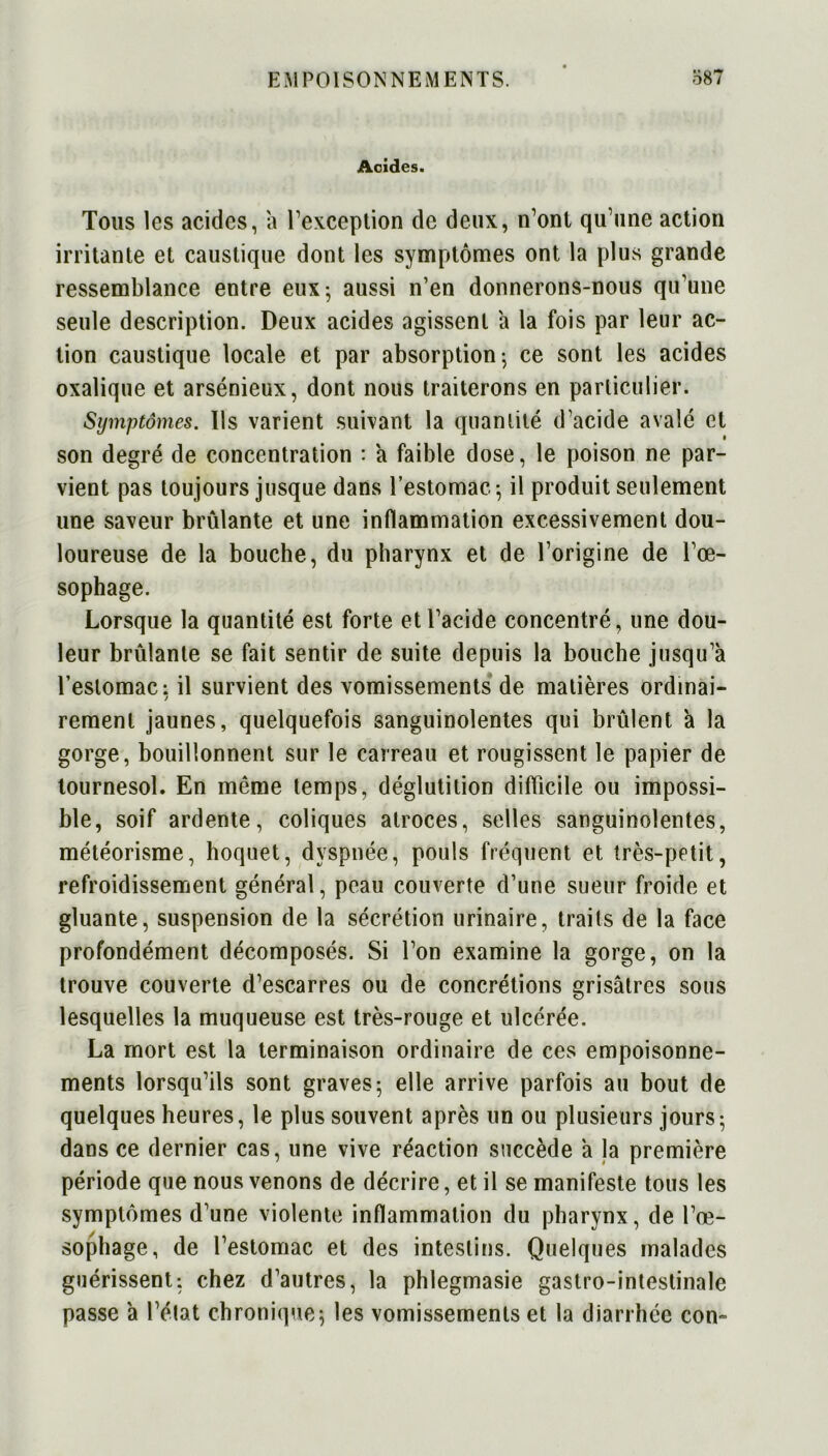 Acides. Tous les acides, a l’exception de deux, n’ont qu’une action irritante et caustique dont les symptômes ont la plus grande ressemblance entre eux; aussi n’en donnerons-nous qu’une seule description. Deux acides agissent a la fois par leur ac- tion caustique locale et par absorption; ce sont les acides oxalique et arsénieux, dont nous traiterons en particulier. Symptômes. Ils varient suivant la quantité d'acide avalé et son degré de concentration : a faible dose, le poison ne par- vient pas toujours jusque dans l’estomac-, il produit seulement une saveur brûlante et une inflammation excessivement dou- loureuse de la bouche, du pharynx et de l’origine de l’œ- sophage. Lorsque la quantité est forte et l’acide concentré, une dou- leur brûlante se fait sentir de suite depuis la bouche jusqu’à l'estomac : il survient des vomissements de matières ordinai- remenl jaunes, quelquefois sanguinolentes qui brûlent à la gorge, bouillonnent sur le carreau et rougissent le papier de tournesol. En même temps, déglutition difficile ou impossi- ble, soif ardente, coliques atroces, selles sanguinolentes, météorisme, hoquet, dyspnée, pouls fréquent et très-petit, refroidissement général, peau couverte d’une sueur froide et gluante, suspension de la sécrétion urinaire, traits de la face profondément décomposés. Si l’on examine la gorge, on la trouve couverte d’escarres ou de concrétions grisâtres sous lesquelles la muqueuse est très-rouge et ulcérée. La mort est la terminaison ordinaire de ces empoisonne- ments lorsqu’ils sont graves; elle arrive parfois au bout de quelques heures, le plus souvent après un ou plusieurs jours; dans ce dernier cas, une vive réaction succède à la première période que nous venons de décrire, et il se manifeste tous les symptômes d’une violente inflammation du pharynx, de l’œ- sophage, de l’estomac et des intestins. Quelques malades guérissent; chez d’autres, la phlegmasie gastro-intestinale passe à l’élat chronique; les vomissements et la diarrhée con-