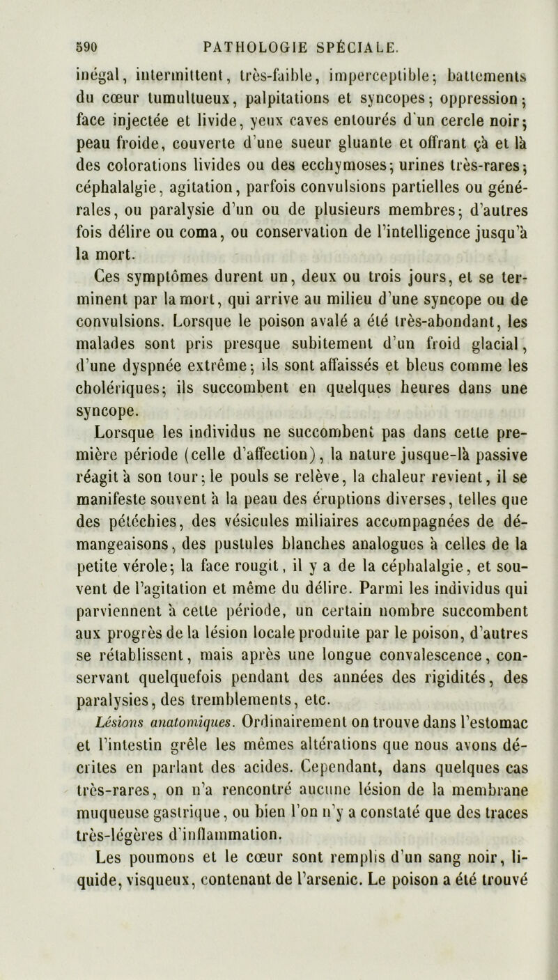 inégal, intermittent, très-faible, imperceptible; battements du cœur tumultueux, palpitations et syncopes; oppression; face injectée et livide, yeux caves entourés d'un cercle noir; peau froide, couverte d'une sueur gluante et offrant ça et là des colorations livides ou des ecchymoses; urines très-rares; céphalalgie, agitation, parfois convulsions partielles ou géné- rales, ou paralysie d’un ou de plusieurs membres; d’autres fois délire ou coma, ou conservation de l’intelligence jusqu’à la mort. Ces symptômes durent un, deux ou trois jours, et se ter- minent par la mort, qui arrive au milieu d une syncope ou de convulsions. Lorsque le poison avalé a été très-abondant, les malades sont pris presque subitement d’un froid glacial, d’une dyspnée extrême; ils sont affaissés et bleus comme les cholériques; ils succombent en quelques heures dans une syncope. Lorsque les individus ne succombent pas dans cette pre- mière période (celle d’affection), la nature jusque-là passive réagit à son tour; le pouls se relève, la chaleur revient, il se manifeste souvent à la peau des éruptions diverses, telles que des pétéchies, des vésicules miliaires accompagnées de dé- mangeaisons , des pustules blanches analogues à celles de la petite vérole; la face rougit, il y a de la céphalalgie, et sou- vent de l’agitation et même du délire. Parmi les individus qui parviennent à cette période, un certain nombre succombent aux progrès de la lésion locale produite par le poison, d’autres se rétablissent, mais après une longue convalescence, con- servant quelquefois pendant des années des rigidités, des paralysies, des tremblements, etc. Lésions anatomiques. Ordinairement on trouve dans l’estomac et l’intestin grêle les mêmes altérations que nous avons dé- crites en parlant des acides. Cependant, dans quelques cas très-rares, on n’a rencontré aucune lésion de la membrane muqueuse gastrique, ou bien l’on n’y a constaté que des traces très-légères d’inflammation. Les poumons et le cœur sont remplis d’un sang noir, li- quide, visqueux, contenant de l’arsenic. Le poison a été trouvé