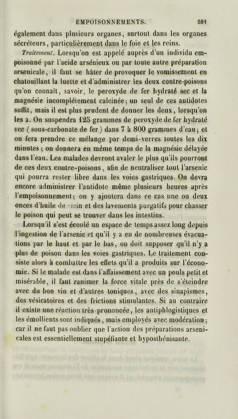 également dans plusieurs organes, surtout dans les organes sécréteurs, particulièrement dans le foie et les reins. Traitement. Lorsqu’on est appelé auprès d’un individu em- poisonné par l’acide arsénieux ou par toute autre préparation arsenicale, il faut se hâter de provoquer le vomissement en chatouillant la luette et d administrer les deux contre-poisons qu’on connaît, savoir, le peroxyde de fer hydraté sec et la magnésie incomplètement calcinée ; un seul de ces antidotes suffit, mais il est plus prudent de donner les deux, lorsqu’on les a. On suspendra 125 grammes de peroxyde de fer hydraté sec ( sous-carbonate de fer) dans 7 a 800 grammes d’eau - et on fera prendre ce mélange par demi-verres toutes les dix minutes ; on donnera en même temps de la magnésie délayée dans l’eau. Les malades devront avaler le plus qu’ils pourront de ces deux contre-poisons, afin de neutraliser tout l’arsenic qui pourra rester libre dans les voies gastriques. On devra encore administrer l’antidote même plusieurs heures après l’empoisonnement; on y ajoutera dans ce cas une ou deux onces d’huile de * icin et des lavements purgatifs pour chasser le poison qui peut se trouver dans les intestins. Lorsqu'il s’est écoulé un espace de temps assez long depuis l’ingestion de l’arsenic et qu’il y a eu de nombreuses évacua- tions par le haut et par le bas, on doit supposer qu’il n’y a plus de poison dans les voies gastriques. Le traitement con- siste alors â combattre les effets qu’il a produits sur l’écono- mie. Si le malade est dans l’afTaissement avec un pouls petit et misérable, il faut ranimer la force vitale près de s’éteindre avec du bon vin et d’autres toniques, avec des sinapismes, des vésicatoires et des frictions stimulantes. Si au contraire il existe une réaction très-prononcée, les antiphlogistiques et les émollients sont indiqués, mais employés avec modération 5 car il ne faut pas oublier que l’action des préparations arseni- cales est essentiellement stupéfiante et hyposthénisante.