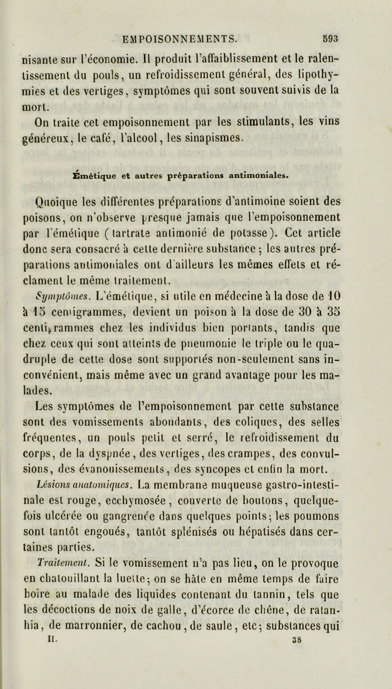 irisante sur l’économie. Il produit l’affaiblissement et le ralen- tissement du pouls, un refroidissement général, des lipothy- mies et des vertiges, symptômes qui sont souvent suivis de la mort. On traite cet empoisonnement par les stimulants, les vins généreux, le café, l’alcool, les sinapismes. Émétique et autres préparations antimoniales. Quoique les différentes préparations d’antimoine soient des poisons, on n’observe presque jamais que l’empoisonnement par l'émétique ( lartrate anlimonié de potasse). Cet article donc sera consacré a celte dernière substance ; les autres pré- parations antimoniales ont d ailleurs les mêmes effets et ré- clament le même traitement. Symptômes. L’émétique, si utile en médecine a la dose de 10 à 15 centigrammes, devient un poison à la dose de 30 a 35 centigrammes chez les individus bien portants, tandis que chez ceux qui sont atteints de pneumonie le triple ou le qua- druple de cette dose sont supportés non-seulement sans in- convénient, mais même avec un grand avantage pour les ma- lades. Les symptômes de l’empoisonnement par cette substance sont des vomissements abondants, des coliques, des selles fréquentes, un pouls petit et serré, le refroidissement du corps, de la dyspnée, des vertiges, des crampes, des convul- sions, des évanouissements, des syncopes et enfin la mort. Lésions anatomiques. La membrane muqueuse gastro-intesti- nale est rouge, ecchymosée, couverte de boutons, quelque- fois ulcérée ou gangrenée dans quelques points; les poumons sont tantôt engoués, tantôt splénisés ou hépatisés dans cer- taines parties. Traitement. Si le vomissement n’a pas lieu, on le provoque en chatouillant la luette-, on se hâte en même temps de faire boire au malade des liquides contenant du tannin, tels que les décoctions de noix de galle, d’écorce de chêne, de ratan- hia, de marronnier, de cachou, de saule, etc; substances qui II. 38