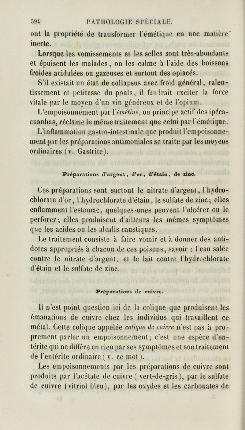 ont la propriété de transformer l’émétique en une matière* inerte. Lorsque les vomissements et les selles sont très-abonriants et épuisent les malades, on les calme h l’aide des boissons froides acidulées ou gazeuses et surtout des opiacés. S’il existait un état de collapsus avec froid général, ralen- tissement et petitesse du pouls, il faudrait exciter la force vitale par le moyen d’un vin généreux et de l’opium. L’empoisonnement par Y émétine, ou principe actif desipéca- euanlias, réclame le même traitement que celui par l’émétique. L’inflammation gastro-intestinale que produit l’empoisonne- ment par les préparations antimoniales se traite par les moyens ordinaires (v. Gastrite). Préparations d’argent, d’or, d’étain, de zinc. Ces préparations sont surtout le nitrate d’argent, l'hydro- chlorale d’or, 1 hydrochlorate d’étain, le sulfate de zinc; elles enflamment l’estomac, quelques-unes peuvent l’ulcérer ou le perforer; elles produisent d’ailleurs les mêmes symptômes que les acides ou les alcalis caustiques. Le traitement consiste a faire vomir et a donner des anti- dotes appropriés a chacun de ces poisons, savoir : l’eau salée contre le nitrate d’argent, et le lait contre l’hydrochlorate d’étain et le sulfate de zinc. Préparations de cuivre. 11 n’est point question ici de la colique que produisent les émanations de cuivre chez les individus qui travaillent ce métal. Cette colique appelée colique de cuivre n’est pas a pro- prement parler un empoisonnement; c’est une espèce d’en- térite qui ne diffère en rien par ses symptômes et son traitement de l’entérite ordinaire ( v. ce mot). Les empoisonnements par les préparations de cuivre sont produits par l’acétate de cuivre ( vert-de-gris), par le sulfate de cuivre (vitriol bleu), par les oxydes et les carbonates de