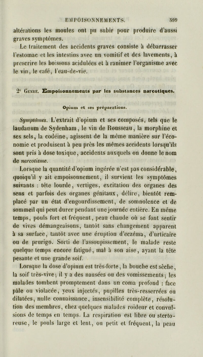 altérations les moules ont pu subir pour produire d’aussi graves symptômes. Le traitement des accidents gravés consiste à débarrasser l’estomac et les intestins avec un vomitif et des lavements, à prescrire les boissons acidulées et a ranimer l’organisme avec le vin, le café, l'eau-de-vie. 2e Genre. Empoisonnements par les substances narcotiques. Opium et ses préparations. Symptômes. L’extrait d’opium et ses composés, tels que le laudanum de Sydenham, le vin de Rousseau, la morphine et ses sels, la codéine, agissent de la même manière sur l’éco- nomie et produisent a peu près les mêmes accidents lorsqu’ils sont pris à dose toxique, accidents auxquels on donne le nom de narcotisme. Lorsque la quantité d’opium ingérée n’est pas considérable, quoiqu’il y ait empoisonnement, il survient les symptômes suivants : tête lourde, vertiges, excitation des organes des sens et parfois des organes génitaux, délire, bientôt rem- placé par un état d’engourdissement, de somnolence et de sommeil qui peut durer pendant une journée entière. En même temps, pouls fort et fréquent, peau chaude où se font sentir de vives démangeaisons, tantôt sans changement apparent à sa surface, tantôt avec une éruption d’eczéma, d’urticaire ou de prurigo. Sorti de l’assoupissement, le malade reste quelque temps encore fatigué, mal a son aise, ayant la tête pesante et une grande soif. Lorsque la dose d’opium est très-forte, la bouche est sèche, la soif très-vive; il y a des nausées ou des vomissements; les malades tombent promptement dans un coma profond : face pâle ou violacée, yeux injectés, pupilles très-resserrées ou dilatées, nulle connaissance, insensibilité complète, résolu- tion des membres, chez quelques malades roideur et convul- sions de temps en temps. La respiration est libre ou sterto- reuse, le pouls large et lent, ou petit et fréquent, la peau