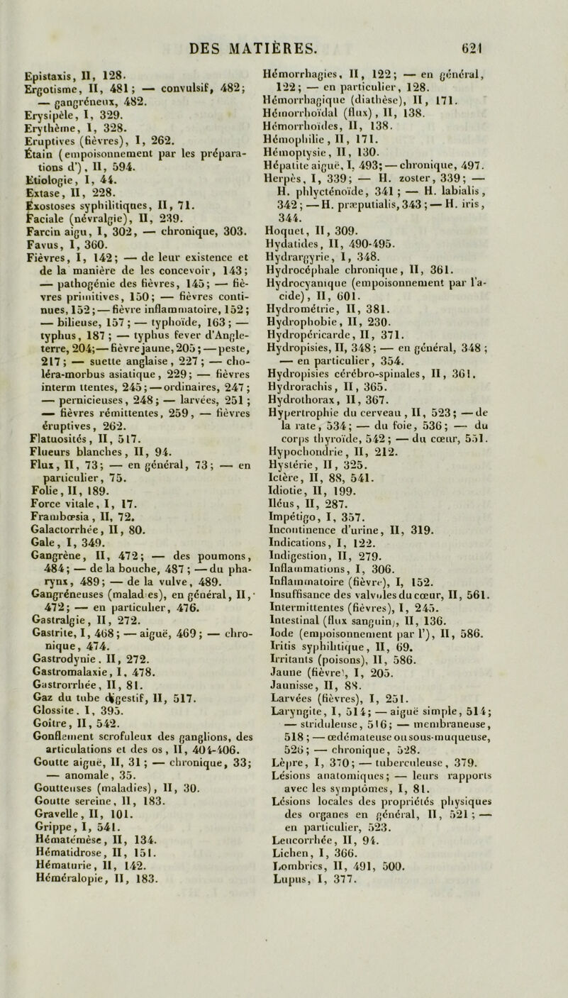 Epistaxis, 11, 128. Ergotisme, II, 481; — convulsif, 482; — gangréneux, 482. Erysipèle, I, 329. Erythème, 1, 328. Eruptives (fièvres), I, 262. Étain (empoisonnement par les prépara- tions d’), Il, 594. Etiologie, I, 44. Extase, II, 228. Exostoses syphilitiques, II, 71. Faciale (névralgie), II, 239. Farcin aigu, I, 302, — chronique, 303. Favus, I, 360. Fièvres, I, 142; — de leur existence et de la manière de les concevoir, 143; — pathogénie des fièvres, 145; —■ fiè- vres primitives, 150; — fièvres conti- nues, 152;— fièvre inflammatoire, 152; — bilieuse, 157 ; — typhoïde, 163 ; — typhus, 187 ; — typhus fever d’Angle- terre, 204;— fièvre jaune, 205 ; — peste, 217; — suette anglaise, 227 ; — cho- léra-morbus asiatique, 229; — fièvres interna ttentes, 245; — ordinaires, 247; — pernicieuses, 248; — larvées, 251 ; — fièvres rémittentes, 259, — fièvres éruptives, 262. Flatuosités, II, 517. Flueurs blanches, II, 94. Flux, II, 73; — en général, 73; — en particulier, 75. Folie, II, 189. Force vitale, 1, 17. Frambœsia, II, 72. Galactorrhée , II, 80. Gale, I, 349. Gangrène, II, 472; — des poumons, 484; — de la bouche, 487 ; —du pha- rynx, 489; — de la vulve, 489. Gangréneuses (malad es), en général, II,- 472; — en particulier, 476. Gastralgie, II, 272. Gastrite, 1, 468 ; — aiguë, 469 ; — chro- nique, 474. Gastrodynie. II, 272. Gastromalaxie, I, 478. Gastrorrhée, II, 81. Gaz du tube digestif, II, 517. Glossite. I, 395. Goitre, II, 542. Gonflement scrofuleux des ganglions, des articulations et des os, II, 404-406. Goutte aiguë, II, 31 ; — chronique, 33; — anomale, 35. Goutteuses (maladies), II, 30. Goutte sereine, 11, 183. Gravelle,II, 101. Grippe ,1, 541. Hématémèse, II, 134. Hématidrose, II, 151. Hématurie, II, 142. Héméralopie, II, 183. Hémorrhagies, II, 122; —en général, 122; — en particulier, 128. Hémorrhagique (diathèse), II, 171. Hémorrhoïdal (flux), II, 138. Hémorrhoïcles, II, 138. Hémophilie , II, 171. Hémoptysie, II, 130. Hépatite aiguë, I, 493; — chronique, 497. Herpès, I, 339; — H. zoster, 339; — H. phlycténoïde, 341 ; — H. labialis, 342 ; — H. præputialis, 343 ; — H. iris, 344. Hoquet, II, 309. Hydatides, II, 490-495. Hydrargyrie, I, 348. Hydrocéphale chronique, II, 361. Hydrocvanique (empoisonnement par l'a- cide) , II, 601. Hydrométrie, II, 381. Hydrophobie, II, 230. Hydropéricarde, II, 371. Hydropisies, II, 348 ; — en général, 348 ; — en particulier, 354. Hydropisies cérébro-spinales, II, 36 !. Hydrorachis, II, 365. Hydrothorax, II, 367. Hypertrophie du cerveau , II, 523; —de la rate, 534; — du foie, 536; — du corps thyroïde, 542; — du cœur, 551. Hypochondrie, II, 212. Hystérie, II, 325. Ictère, II, 88, 541. Idiotie, II, 199. Iléus, II, 287. Impétigo, I, 357. Incontinence d’urine, II, 319. Indications, I, 122. Indigestion, II, 279. Inflammations, I, 306. Inflammatoire (fièvre), I, 152. Insuffisance des valvules du cœur, II, 561. Intermittentes (fièvres), I, 245. Intestinal (flux sanguin;, II, 136. Iode (empoisonnement par 1’), II, 586. Iritis syphilitique, II, 69. Irritants (poisons), II, 586. Jaune (fièvre', I, 205. Jaunisse, II, 88. Larvées (fièvres), I, 251. Laryngite, I, 514; — aiguë simple, 514; — slriduleuse, 516; — membraneuse, 518 ; — œdémateuse ou sous-muqueuse, 526; — chronique, 528. Lèpre, I, 370; — tuberculeuse, 379. Lésions anatomiques; — leurs rapports avec les symptômes, 1,81. Lésions locales des propriétés physiques des organes en général, II, 521; — en particulier, 523. Leucorrhée, II, 94. Lichen, I, 366. Lombrics, II, 491, 500. Lupus, I, 377.