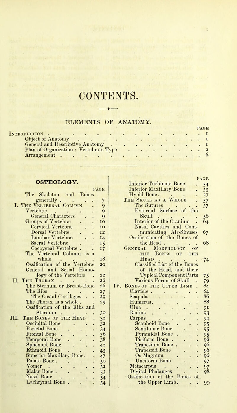 CONTENTS. ELEMENTS OP ANATOMY. PAGE Introduction i Object of Anatomy ........... I General and Descriptive Anatomy ........ i Plan of Organization : Vertebrate Type 2 Arrangement ............ 6 OSTEOLOGY. PAGE Inferior Turbinate Bone 54 PAGE Inferior Maxillary Bone 55 The Skeleton and Bones Hyoid Bone.... 57 generally . 7 The Skull as a Whole 57 I. The Vertebral Column 9 The Sutures . . . 57 Vertebra} 9 External Surface of the General Characters 9 Skull .... 58 Groups of Vertebra} 10 Interior of the Cranium 64 Cervical Vertebra; 10 Nasal Cavities and Com- Dorsal Vertebra; 12 municating Air-Sinuses 67 Lumbar Vertebra; 14 Ossification of the Bones of Sacral Vertebra; 15 the Head . . . . 6S Coccygeal Vertebra* . 17 General Morphology of The Vertebral Column as a the Bones of the whole 18 Head .... 74 Ossification of the Vertebra; 20 Classified List of the Bones General and Serial Homo- of the Head, and their logy of the Vertebrae 22 Typical Component Parts 75 II. The Thorax . 26 Various Forms of Skull 79 The Sternum or Breast-Bone 26 IV. Bones of the Upper Limf. . 84 The Ribs 27 Clavicle . . ... 84 The Costal Cartilages . 29 Scapula .... 86 The Thorax as a whole. 29 Humerus 88 Ossification of the Ribs and Ulna 91 Sternum . 30 Radius . . . . . 93 III. The Bones of the Head 32 Carpus .... 94 Occipital Bone 32 Scaphoid Bone . . . 95 Parietal Bone 34 Semilunar Bone 95 Frontal Bone . 36 Pyramidal Bone . 95 Temporal Bone 38 Pisiform Bone . 96 Sphenoid Bone 42 Trapezium Bone . . . 96 Ethmoid Bone 45 Trapezoid Bone 96 Superior Maxillary Bone. 47 Os Magnum . . . 96 Palate Bone. 5° Unciform Bone 97 Vomer .... 52 Metacarpus . . . 97 Malar Bone . 53 Digital Phalanges 98 Nasal Bone 54 Ossification of the Bones of Lachrymal Bone . 54 the Upper Limb. 99