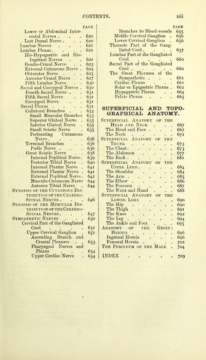 rAGE Lower or Abdominal Inter- costal Nerves . . . 620 Last Dorsal Nerve . . . 620 Lumbar Nerves . . . 621 : Lumbar Plexus. . . 621 Ilio-Hypogastric and Ilio- inguinal Nerves . . 621 Genito-Crural Nerve . . 623 External Cutaneous Nerve . 624 Obturator Nerve . . . 625 Anterior Crural Nerve . 627 Fifth Lumbar Nerve . . 630 Sacral and Coccygeal Nerves . 630 Fourth Sacral Nerve . .631 Fifth Sacral Nerve . . 631 Coccygeal Nerve . .631 Sacral Plexus . . . . 631 Collateral Branches . . 633 Small Muscular Branches 633 Superior Gluteal Nerve . 635 Inferior Gluteal Nerve . 635 Small Sciatic Nerve . 635 Perforating Cutaneous Nerve.... 636 Terminal Branches . . 636 Pudic Nerve . . . 636 Great Sciatic Nerve . . 638 Internal Popliteal Nerve . 639 Posterior Tibial Nerve . 640 Internal Plantar Nerve . 641 External Plantar Nerve . 641 External Popliteal Nerve . 642 Musculo-Cutaneous Nerve 644 Anterior Tibial Nerve . 644 Synopsis of the Cutaneous Dis- TBIBUTION OF THE CeKEBKO- Spinal Nerves . . . 646 Synopsis of the Muscular Dis- tribution of theCerebro- Spinal Nerves. . . 647 Sympathetic Nerves . . . 650 Cervical Part of the Gangliated Cord . . . .651 Upper Cervical Ganglion . 651 Ascending Branch and Cranial Plexuses . . 653 Pharyngeal Nerves and Plexus . . . 654 Upper Cardiac Nerve . 654 PA GE Branches to Blood-vessels 655 Middle Cervical Ganglion . 656 Lower Cervical Ganglion . 656 Thoracic Part of the Gang- liated Cord. . . . 657 Lumbar Part of the Gangliated Cord .... 660 Sacral Part of the Gangliated Cord . . . . . 660 The Great Plexuses of the Sympathetic . . .661 Cardiac Plexus . . . 661 Solar or Epigastric Plexus . 662 Hypogastric Plexus . . 664 Pelvic Plexus . . . 665 SUPERFICIAL AND TOPO- GRAPHICAL ANATOMY. Superficial Anatomy OF THE Head and Neck 667 The Head and Face . 667 The Neck 671 Superficial Anatomy OF THE Trunk 673 The Chest. 673 The Abdomen 6 77 The Back . 681 Superficial Anatomy OF THE Upper Limb. 684 The Shoulder 684 The Arm . 685 The Elbow . 686 The Forearm . 687 The Wrist and Hand 688 Superficial Anatomy OF THE Lower Limb . 690 The Hip 690 The Thigh 691 The Knee 692 The Leg . . 694 The Ankle and Foot t>95 Anatomy of the Groin : Hernia . . 696 Inguinal Hernia 696 Femoral Hernia . 702 The Perineum of the Male . 704 INDEX 709