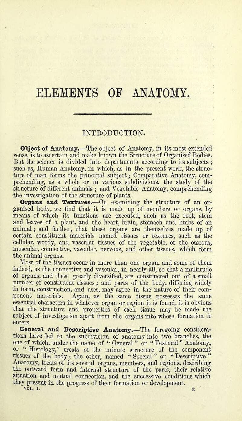 ELEMENTS OF ANATOMY INTRODUCTION. Object of Anatomy.—The object of Anatomy, in its most extended sense, is to ascertain and make known the Structure of Organised Bodies. But the science is divided into departments according to its subjects; such as, Human Anatomy, in which, as in the present work, the struc- ture of man forms the principal subject; Comparative Anatomy, com- prehending, as a whole or in various subdivisions, the study of the structure of different animals ; and Yegetable Anatomy, comprehending the investigation of the structure of plants. Organs and Textures.—On examining the structure of an or- ganised body, we find that it is made up of members or organs, by means of which its functions are executed, such as the root, stem and leaves of a plant, and the heart, brain, stomach and limbs of an animal; and farther, that these organs are themselves made up of certain constituent materials named tissues or textures, such as the cellular, woody, and vascular tissues of the vegetable, or the osseous, muscular, connective, vascular, nervous, and other tissues, which form the animal organs. Most of the tissues occur in more than one organ, and some of them indeed, as the connective and vascular, in nearly all, so that a multitude of organs, and these greatly diversified, are constructed out of a small number of constituent tissues ; and parts of the body, differing widely in form, construction, and uses, may agree in the nature of their com- ponent materials. Again, as the same tissue possesses the same essential characters in whatever organ or region it is found, it is obvious that the structure and properties of each tissue may be made the subject of investigation apart from the organs into whose formation it enters. General and Descriptive Anatomy.—The foregoing considera- tions have led to the subdivision of anatomy into two branches, the one of which, under the name of “ General ” or “ Textural ” Anatomy, or “ Histology,” treats of the minute structure of the component tissues of the body ; the other, named “ Special ” or “ Descriptive ” Anatomy, treats of its several organs, members, and regions, describing the outward form and internal structure of the parts, their relative situation and mutual connection, and the successive conditions which they present in the progress of their formation or development. B