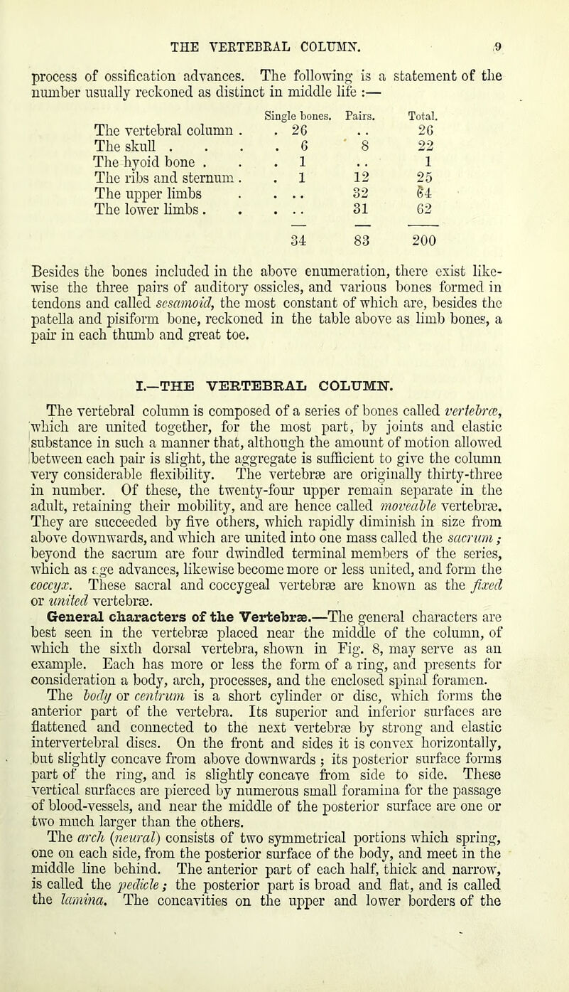 process of ossification advances. The following is a statement of the number usually reckoned as distinct in middle life :— The vertebral column . Single bones. . 26 Pairs. Total. 26 The skull . . 6 8 22 The hyoid bone . . 1 . . 1 The ribs and sternum . . 1 12 25 The upper limbs . 32 U The lower limbs. 31 62 34 83 200 Besides the bones included in the above enumeration, there exist like- wise the three pairs of auditory ossicles, and various bones formed in tendons and called sesamoid, the most constant of which are, besides the patella and pisiform bone, reckoned in the table above as limb bones, a pah’ in each thumb and great toe. I.—THE VERTEBRAL COLUMN. The vertebral column is composed of a series of bones called vertebra, which are united together, for the most part, by joints and elastic substance in such a manner that, although the amount of motion allowed between each pair is slight, the aggregate is sufficient to give the column very considerable flexibility. The vertebrae are originally thirty-three in number. Of these, the twenty-four upper remain separate in the adult, retaining their mobility, and are hence called moveable vertebrae. They are succeeded by five others, which rapidly diminish in size from above downwards, and which are united into one mass called the sacrum ; beyond the sacrum are four dwindled terminal members of the series, which as age advances, likewise become more or less united, and form the coccyx. These sacral and coccygeal vertebrae are known as the fixed or united vertebrae. General characters of the Vertebrae.—The general characters are best seen in the vertebrae placed near the middle of the column, of which the sixth dorsal vertebra, shown in Fig. 8, may serve as an example. Each has more or less the form of a ring, and presents for consideration a body, arch, processes, and the enclosed spinal foramen. The body or centrum is a short cylinder or disc, which forms the anterior part of the vertebra. Its superior and inferior surfaces arc flattened and connected to the next vertebrae by strong and elastic intervertebral discs. On the front and sides it is convex horizontally, but slightly concave from above downwards ; its posterior surface forms part of the ring, and is slightly concave from side to side. These vertical surfaces are pierced by numerous small foramina for the passage of blood-vessels, and near the middle of the posterior surface are one or two much larger than the others. The arch (neural) consists of two symmetrical portions which spring, one on each side, from the posterior surface of the body, and meet in the middle line behind. The anterior part of each half, thick and narrow, is called the pedicle; the posterior part is broad and flat, and is called the lamina. The concavities on the upper and lower borders of the