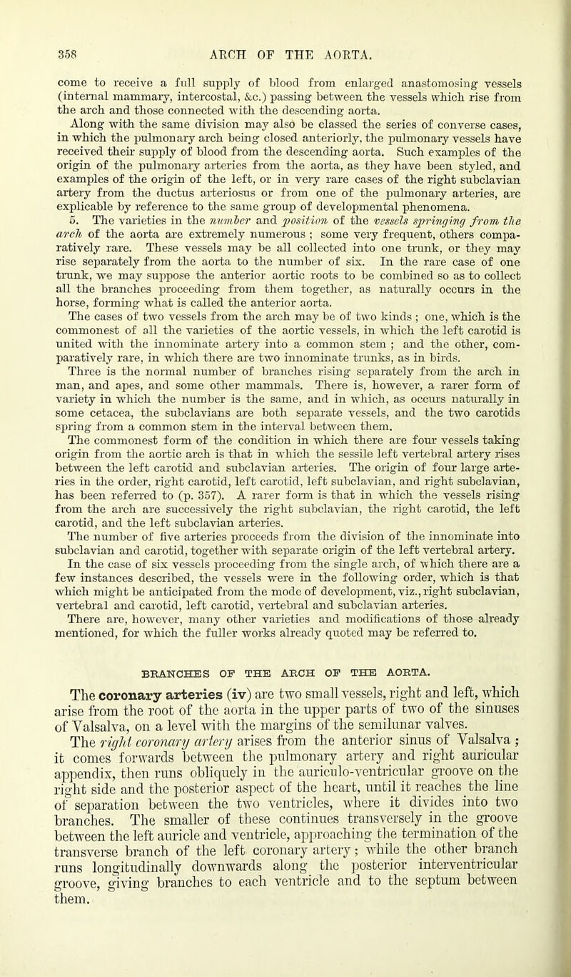 come to receive a full supply of blood from enlarged anastomosing vessels (internal mammary, intercostal, &.c.) passing between the vessels which rise from the arch and those connected with the descending aorta. Along with the same division may also be classed the series of converse cases, in which the pulmonary arch being closed anteriorly, the pulmonary vessels have received their supply of blood from the descending aorta. Such examples of the origin of the pulmonary arteries from the aorta, as they have been styled, and examples of the origin of the left, or in very rare cases of the right subclavian artery from the ductus arteriosus or from one of the pulmonary arteries, are explicable by reference to the same group of developmental phenomena. 5. The varieties in the number and position of the vessels springing from the arch of the aorta are extremely numerous ; some very frequent, others compa- ratively rare. These vessels may be all collected into one trunk, or they may rise separately from the aorta to the number of six. In the rare case of one trunk, we may suppose the anterior aortic roots to be combined so as to collect all the branches proceeding from them together, as naturally occurs in the horse, forming what is called the anterior aorta. The cases of two vessels from the arch may be of two kinds ; one, which is the commonest of all the varieties of the aortic vessels, in which the left carotid is united with the innominate artery into a common stem ; and the other, com- paratively rare, in which there are two innominate trunks, as in birds. Three is the normal number of branches rising separately from the arch in man, and apes, and some other mammals. There is, however, a rarer form of variety in which the number is the same, and in which, as occurs naturally in some cetacea, the subclavians are both separate vessels, and the two carotids spring from a common stem in the interval between them. The commonest form of the condition in which there are four vessels taking origin from the aortic arch is that in which the sessile left vertebral artery rises between the left carotid and subclavian arteries. The origin of four large arte- ries in the order, right carotid, left carotid, left subclavian, and right subclavian, has been referred to (p. 357). A rarer form is that in which the vessels rising from the arch are successively the right subclavian, the right carotid, the left carotid, and the left subclavian arteries. The number of five arteries proceeds from the division of the innominate into subclavian and carotid, together with separate origin of the left vertebral artery. In the case of six vessels proceeding from the single arch, of which there are a few instances described, the vessels were in the following order, which is that which might be anticipated from the mode of development, viz.,right subclavian, vertebral and carotid, left carotid, vertebral and subclavian arteries. There are, however, many other varieties and modifications of those already mentioned, for which the fuller works already quoted may be referred to. BRANCHES OF THE ARCH OF THE AORTA. The coronary arteries (iv) are two small vessels, right and left, which arise from the root of the aorta in the upper parts of two of the sinuses of Valsalva, on a level with the margins of the semilunar valves. The right coronary artery arises from the anterior sinus of Valsalva ; it comes forwards between the pulmonary artery and right auricular appendix, then runs obliquely in the auriculo-ventricular groove on the right side and the posterior aspect of the heart, until it reaches the line of separation between the two ventricles, where it divides into two branches. The smaller of these continues transversely in the groove between the left auricle and ventricle, approaching the termination of the transverse branch of the left coronary artery; while the other branch runs longitudinally downwards along the posterior interventricular groove, giving branches to each ventricle and to the septum between them.