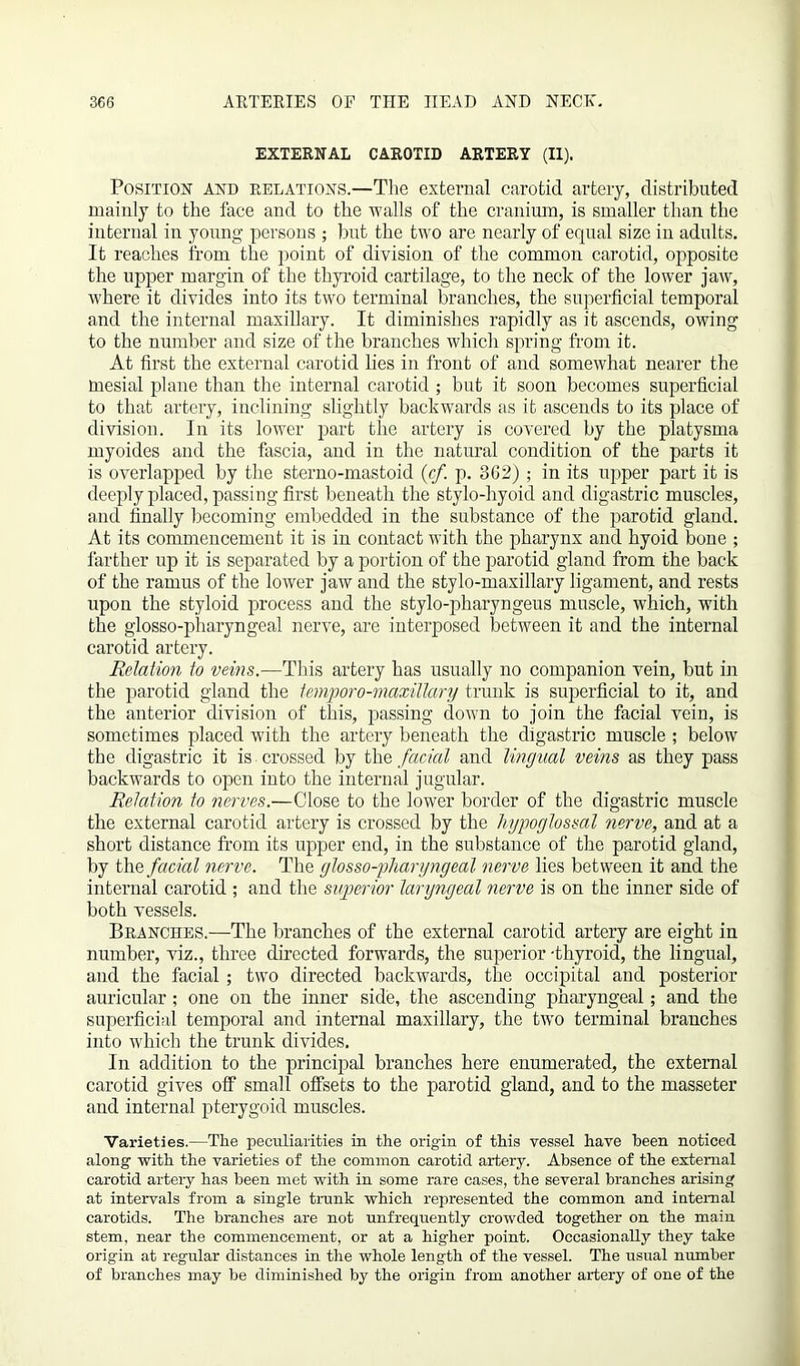 EXTERNAL CAROTID ARTERY (II). Position and relations.—The external carotid artery, distributed mainly to the face and to the walls of the cranium, is smaller than the internal in young persons ; but the two are nearly of equal size in adults. It reaches from the point of division of the common carotid, opposite the upper margin of the thyroid cartilage, to the neck of the lower jaw, where it divides into its two terminal branches, the superficial temporal and the internal maxillary. It diminishes rapidly as it ascends, owing to the number and size of the branches which spring from it. At first the external carotid lies in front of and somewhat nearer the mesial plane than the internal carotid ; but it soon becomes superficial to that artery, inclining slightly backwards as it ascends to its place of division. In its lower part the artery is covered by the platysma myoides and the fascia, and in the natural condition of the parts it is overlapped by the sterno-mastoid {cf. p. 362) ; in its upper part it is deeply placed, passing first beneath the stylo-hyoid and digastric muscles, and finally becoming embedded in the substance of the parotid gland. At its commencement it is in contact with the pharynx and hyoid bone ; farther up it is separated by a portion of the parotid gland from the back of the ramus of the lower jaw and the stylo-maxillary ligament, and rests upon the styloid process and the stylo-pharyngeus muscle, which, with the glosso-pharyngeal nerve, are interposed between it and the internal carotid artery. Relation to veins.—This artery has usually no companion vein, but in the parotid gland the temporo-maxillary trunk is superficial to it, and the anterior division of this, passing down to join the facial vein, is sometimes placed with the artery beneath the digastric muscle ; below the digastric it is crossed by the facial and lingual veins as they pass backwards to open into the internal jugular. Relation to nerves.—Close to the lower border of the digastric muscle the external carotid artery is crossed by the hypoglossal nerve, and at a short distance from its upper end, in the substance of the parotid gland, by the facial nerve. The glosso-pharyngeal nerve lies between it and the internal carotid ; and the superior laryngeal nerve is on the inner side of both vessels. Branches.—The branches of the external carotid artery are eight in number, viz., three directed forwards, the superior -thyroid, the lingual, and the facial ; two directed backwards, the occipital and posterior auricular; one on the inner side, the ascending pharyngeal; and the superficial temporal and internal maxillary, the two terminal branches into which the trunk divides. In addition to the principal branches here enumerated, the external carotid gives off small offsets to the parotid gland, and to the masseter and internal pterygoid muscles. Varieties.—The peculiarities in the origin of this vessel have been noticed along with the varieties of the common carotid artery. Absence of the external carotid artery has been met with in some rare cases, the several branches arising at intervals from a single trunk which represented the common and internal carotids. The branches are not unfrequently crowded together on the main stem, near the commencement, or at a higher point. Occasionally they take origin at regular distances in the whole length of the vessel. The usual number of branches may be diminished by the origin from another artery of one of the