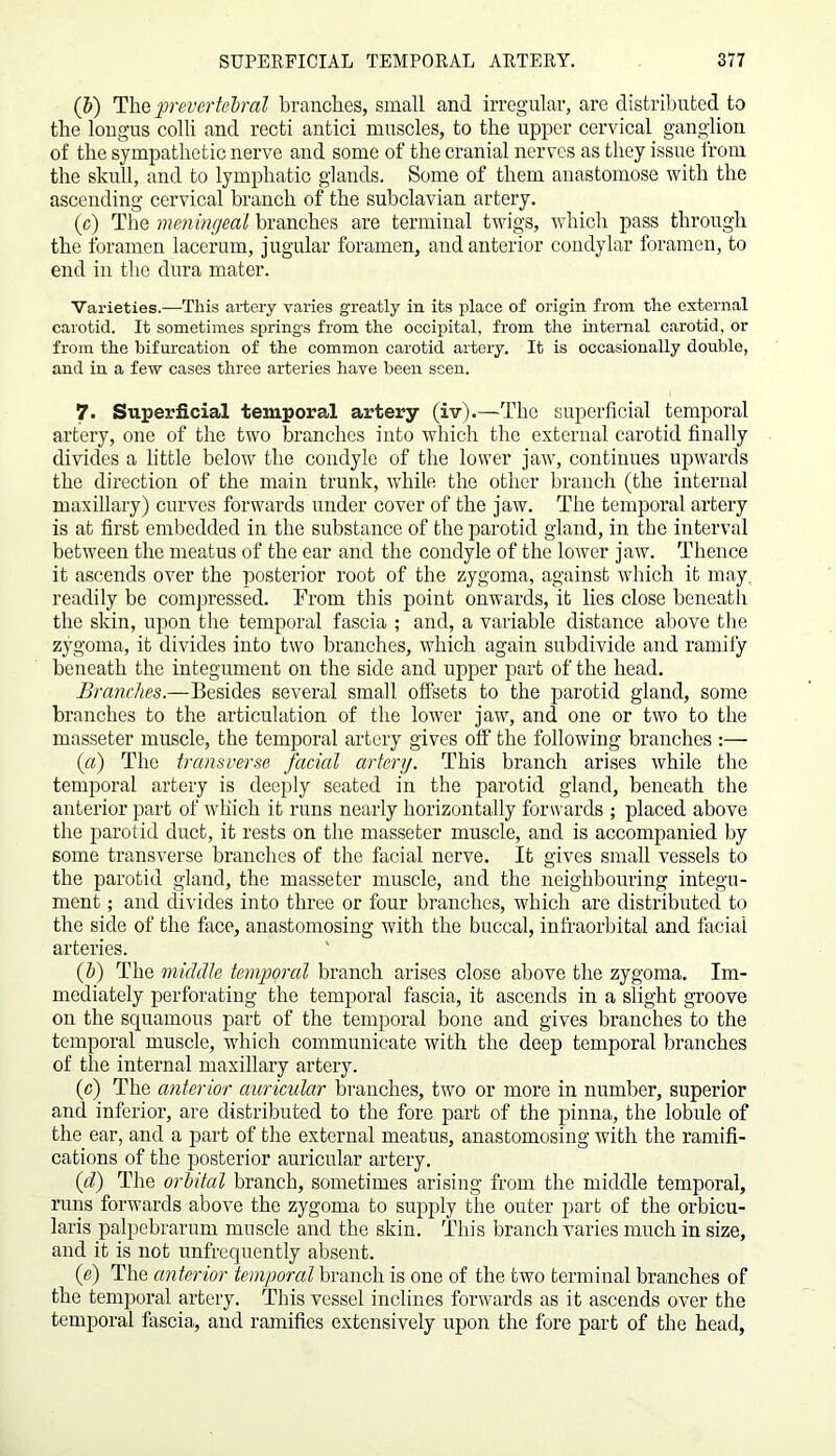 (b) The prevertebral branches, small and irregular, are distributed to the longus colli and recti antici muscles, to the upper cervical ganglion of the sympathetic nerve and some of the cranial nerves as they issue from the skull, and to lymphatic glands. Some of them anastomose with the ascending cervical branch of the subclavian artery. (c) The meningeal branches are terminal twigs, which pass through the foramen lacerum, jugular foramen, and anterior condylar foramen, to end in the dura mater. Varieties.—-This artery varies greatly in its place of origin from the external carotid. It sometimes springs from the occipital, from the internal carotid, or from the bifurcation of the common carotid artery. It is occasionally double, and in a few cases three arteries have been seen. 7. Superficial temporal artery (iv).—The superficial temporal artery, one of the two branches into which the external carotid finally divides a little below the condyle of the lower jaw, continues upwards the direction of the main trunk, while the other branch (the internal maxillary) curves forwards under cover of the jaw. The temporal artery is at first embedded in the substance of the parotid gland, in the interval between the meatus of the ear and the condyle of the lower jaw. Thence it ascends over the posterior root of the zygoma, against which it may, readily be compressed. From this point onwards, it lies close beneath the skin, upon the temporal fascia ; and, a variable distance above the zygoma, it divides into two branches, which again subdivide and ramiiy beneath the integument on the side and upper part of the head. Branches.—Besides several small offsets to the parotid gland, some branches to the articulation of the lower jaw, and one or two to the masseter muscle, the temporal artery gives off the following branches :— (a) The transverse facial artery. This branch arises while the temporal artery is deeply seated in the parotid gland, beneath the anterior part of which it runs nearly horizontally forwards ; placed above the parotid duct, it rests on the masseter muscle, and is accompanied by some transverse branches of the facial nerve. It gives small vessels to the parotid gland, the masseter muscle, and the neighbouring integu- ment ; and divides into three or four branches, which are distributed to the side of the face, anastomosing with the buccal, infraorbital and facial arteries. (b) The middle temporal branch arises close above the zygoma. Im- mediately perforating the temporal fascia, it ascends in a slight groove on the squamous part of the temporal bone and gives branches to the temporal muscle, which communicate with the deep temporal branches of the internal maxillary artery. (c) The anterior auricular branches, two or more in number, superior and inferior, are distributed to the fore part of the pinna, the lobule of the ear, and a part of the external meatus, anastomosing with the ramifi- cations of the posterior auricular artery. (d) The orbital branch, sometimes arising from the middle temporal, runs forwards above the zygoma to supply the outer part of the orbicu- laris palpebrarum muscle and the skin. This branch varies much in size, and it is not unfrequently absent. if) The anterior temporal branch is one of the two terminal branches of the temporal artery. This vessel inclines forwards as it ascends over the temporal fascia, and ramifies extensively upon the fore part of the head,
