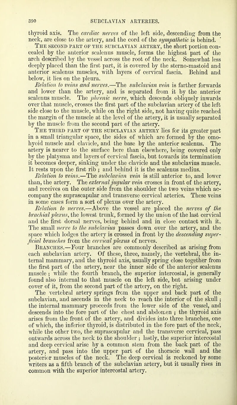 thyroid axis. The cardiac nerves of the left side, descending from the neck, are close to the artery, and the cord of the sympathetic is behind. The second part op the subclavian artery, the short portion con- cealed by the anterior scalenus muscle, forms the highest part of the arch described by the vessel across the root of the neck. Somewhat less deeply placed than the first part, it is covered by the sterno-mastoid and anterior scalenus muscles, with layers of cervical fascia. Behind and below, it lies on the pleura. Fetation to veins and nerves.—The subclavian vein is farther forwards and lower than the artery, and is separated from it by the anterior scalenus muscle. The phrenic nerve, which descends obliquely inwards over that muscle, crosses the first part of the subclavian artery of the left side close to the muscle, while on the right side, not having quite reached the margin of the muscle at the level of the artery, it is usually separated by the muscle from the second part of the artery. The third part of the subclavian artery lies for its greater part in a small triangular space, the sides of which are formed by the omo- hyoid muscle and clavicle, and the base by the anterior scalenus. The artery is nearer to the surface here than elsewhere, being covered only by the platysma and layers of cervical fascia, but towards its termination it becomes deeper, sinking under the clavicle and the subclavius muscle. It rests upon the first rib ; and behind it is the scalenus medius. Fetation to veins.—The subdavian vein is still anterior to, and lower than, the artery. The external jugutar vein crosses in front of the artery, and receives on the outer side from the shoulder the two veins which ac- company the suprascapular and transverse cervical arteries. These veins in some cases form a sort of plexus over the artery. Fetation to nerves.—Above the vessel are placed the nerves of the brachial plexus, the lowest trunk, formed by the union of the last cervical and the first dorsal nerves, being behind and in close contact with it. The small nerve to the subclavius passes down over the artery, and the space which lodges the artery is crossed in front by the descending super- ficial branches from the cervical plexus of nerves. Branches.—Four branches are commonly described as arising from each subclavian artery. Of these, three, namely, the vertebral, the in- ternal mammary, and the thyroid axis, usually spring close together from the first part of the artery, near the inner side of the anterior scalenus muscle ; while the fourth branch, the superior intercostal, is generally found also internal to that muscle on the left side, but arising under cover of it, from the second part of the artery, on the right. The vertebral artery springs from the upper and back part of the subclavian, and ascends in the neck to reach the interior of the skull; the internal mammary proceeds from the lower side of the vessel, and descends into the fore part of the chest and abdomen ; the thyroid axis arises from the front of the artery, and divides into three branches, one of which, the inferior thyroid, is distributed in the fore part of the neck, while the other two, the suprascapular and the transverse cervical, pass outwards across the neck to the shoulder ; lastly, the superior intercostal and deep cervical arise by a common stem from the back part of the artery, and pass into the upper part of the thoracic wall and the posterior muscles of the neck. The deep cervical is reckoned by some writers as a fifth branch of the subclavian artery, but it usually rises in common with the superior intercostal artery.