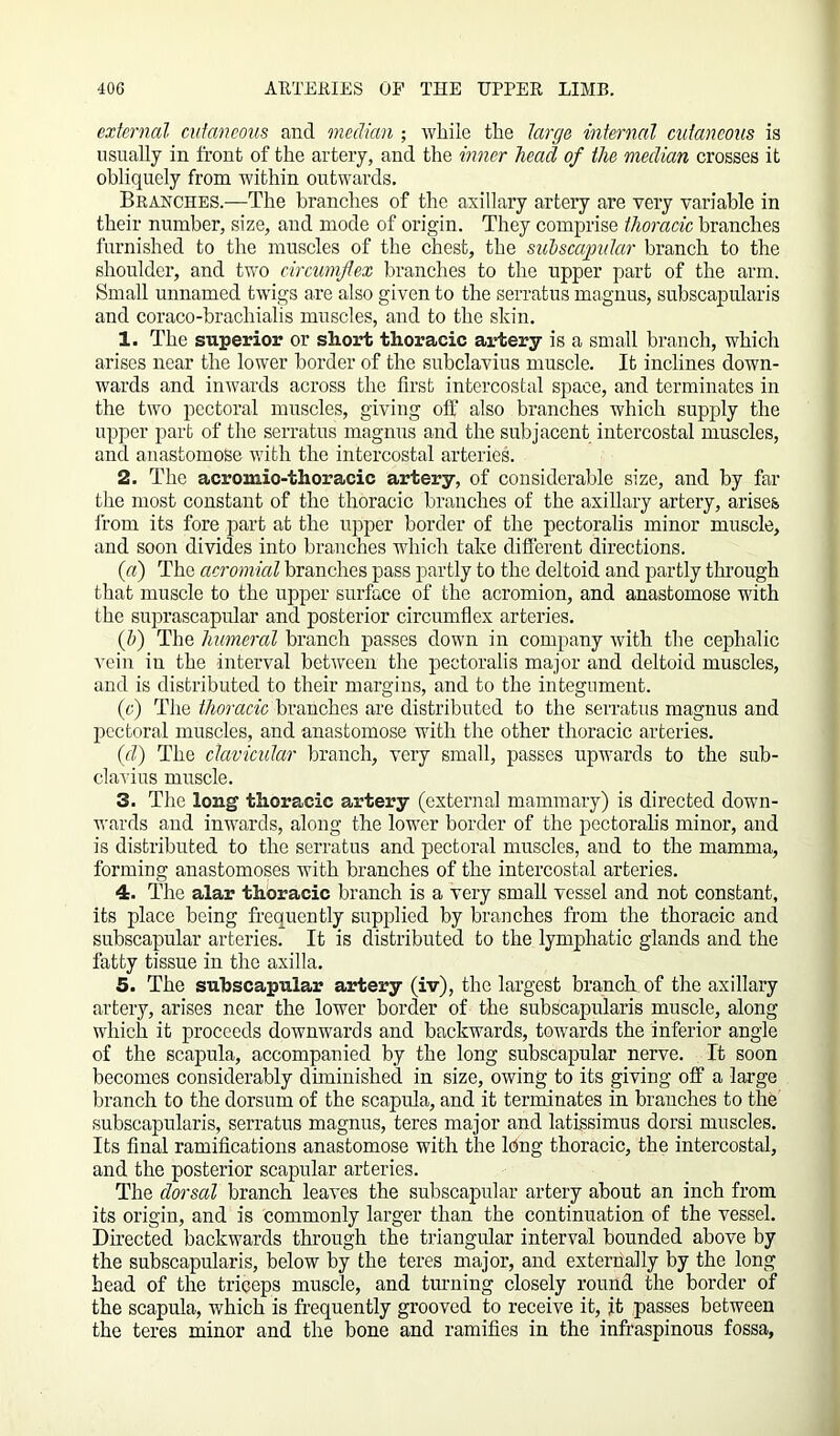 external cutaneous and median ; while the targe internal cutaneous is usually in front of the artery, and the inner head of the median crosses it obliquely from within outwards. Branches.—The branches of the axillary artery are very variable in their number, size, and mode of origin. They comprise thoracic branches furnished to the muscles of the chest, the subscapular branch to the shoulder, and two circumflex branches to the upper part of the arm. Small unnamed twigs are also given to the serratus magnus, subscapularis and coraco-brachialis muscles, and to the skin. 1. The superior or short thoracic artery is a small branch, which arises near the lower border of the subclavius muscle. It inclines down- wards and inwards across the first intercostal space, and terminates in the two pectoral muscles, giving off also branches which supply the upper part of the serratus magnus and the subjacent intercostal muscles, and anastomose with the intercostal arteries. 2. The acrouiio-thoracic artery, of considerable size, and by far the most constant of the thoracic branches of the axillary artery, arises from its fore part at the upper border of the pectoralis minor muscle, and soon divides into branches which take different directions. (a) The acromial branches pass partly to the deltoid and partly through that muscle to the upper surface of the acromion, and anastomose with the suprascapular and posterior circumflex arteries. (]>) The humeral branch passes down in company with the cephalic vein iu the interval between the pectoralis major and deltoid muscles, and is distributed to their margins, and to the integument. (c) The thoracic branches are distributed to the serratus magnus and pectoral muscles, and anastomose with the other thoracic arteries. (id) The clavicular branch, very small, passes upwards to the sub- clavius muscle. 3. The long thoracic artery (external mammary) is directed down- wards and inwards, along the lower border of the pectoralis minor, and is distributed to the serratus and pectoral muscles, and to the mamma, forming anastomoses with branches of the intercostal arteries. 4. The alar thoracic branch is a very small vessel and not constant, its place being frequently supplied by branches from the thoracic and subscapular arteries. It is distributed to the lymphatic glands and the fatty tissue in the axilla. 5. The sub scapular artery (iv), the largest branch of the axillary artery, arises near the lower border of the subscapularis muscle, along which it proceeds downwards and backwards, towards the inferior angle of the scapula, accompanied by the long subscapular nerve. It soon becomes considerably diminished in size, owing to its giving off a large branch to the dorsum of the scapula, and it terminates in branches to the subscapularis, serratus magnus, teres major and latissimus dorsi muscles. Its final ramifications anastomose with the Icing thoracic, the intercostal, and the posterior scapular arteries. The dorsal branch leaves the subscapular artery about an inch from its origin, and is commonly larger than the continuation of the vessel. Directed backwards through the triangular interval bounded above by the subscapularis, below by the teres major, and externally by the long head of the triceps muscle, and turning closely round the border of the scapula, which is frequently grooved to receive it, it passes between the teres minor and the bone and ramifies in the infraspinous fossa,