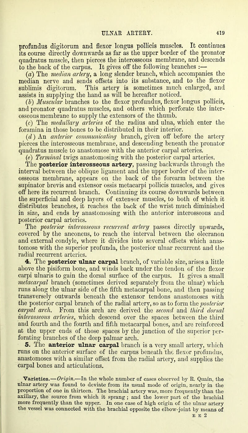 profundus digitorum and flexor longus pollicis muscles. It continues its course directly downwards as far as the upper border of the pronator quadratus muscle, then pierces the interosseous membrane, and descends to the back of the carpus. It gives off the following branches :— (a) The median artery, a long slender branch, which accompanies the median nerve and sends offsets into its substance, and to the flexor sublimis digitorum. This artery is sometimes much enlarged, and assists in supplying the hand as will be hereafter noticed. (If) Muscular branches to the flexor profundus, flexor longus pollicis, and pronator quadratus muscles, and others which perforate the inter- osseous membrane to supply tire extensors of the thumb. (c) The medullary arteries of the radius and ulna, which enter the foramina in those bones to be distributed in their interior. (d) An anterior communicating branch, given off before the artery pierces the interosseous membrane, and descending beneath the pronator quadratus muscle to anastomose with the anterior carpal arteries. (e) Terminal twigs anastomosing with the posterior carpal arteries. The posterior interosseous artery, passing backwards through the interval between the oblique ligament and the upper border of the inter- osseous membrane, appears on the back of the forearm between the supinator brevis and extensor ossis metacarpi pollicis muscles, and gives off here its recurrent branch. Continuing its course downwards between the superficial and deep layers of extensor muscles, to both of which it distributes branches, it reaches the back of the wrist much diminished in size, and ends by anastomosing with the anterior interosseous and posterior carpal arteries. The posterior interosseous recurrent artery passes directly upwards, covered by the anconeus, to reach the interval between the olecranon and external condyle, where it divides into several offsets which anas- tomose with the superior profunda, the posterior ulnar recurrent and the radial recurrent arteries. 4. The posterior ulnar carpal branch, of variable size, arises a little above the pisiform bone, and winds back under the tendon of the flexor carpi ulnaris to gain the dorsal surface of the carpus. It gives a small metacarpal branch (sometimes derived separately from the ulnar) which runs along the ulnar side of the fifth metacarpal bone, and then passing transversely outwards beneath the extensor tendons anastomoses with the posterior carpal branch of the radial artery, so as to form the posterior carpal arch. From this arch are derived the second and third dorsal interosseous arteries, which descend over the spaces between the third and fourth and the fourth and fifth metacarpal bones, and are reinforced at the upper ends of those spaces by the junction of the superior per- forating branches of the deep palmar arch. 5. The anterior ulnar carpal branch is a very small artery, which runs on the anterior surface of the carpus beneath the flexor profundus, anastomoses with a similar offset from the radial artery, and supplies the carpal bones and articulations. Varieties.—Origin.—In the whole number of cases observed by R. Quain, the ulnar artery was found to deviate from its usual mode of origin, nearly in the proportion of one in thirteen. The brachial artery was, more frequently than the axillary, the source from which it sprang ; and the lower part of the brachial more frequently than the upper. In one case of high origin of the ulnar artery the vessel was connected with the brachial opposite the elbow-joint by means of E e 2