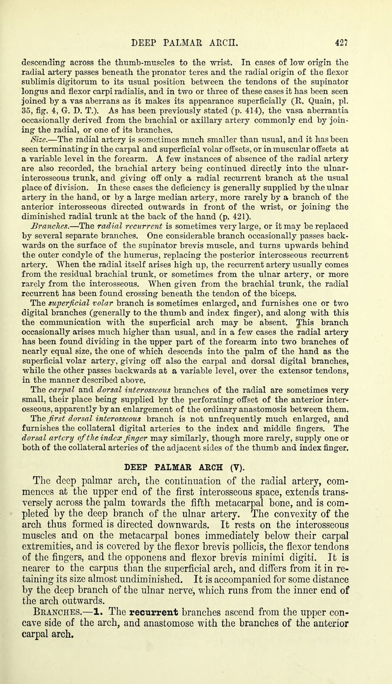 DEEP PALMAR ARCH. 42? descending across the thumb-muscles to the wrist. In cases of low origin the radial artery passes beneath the pronator teres and the radial origin of the flexor sublimis digitorum to its usual position between the tendons of the supinator longus and flexor carpi radialis, and in two or three of these cases it has been seen joined by a vas aberrans as it makes its appearance superficially (R. Quain, pi. 35, fig. 4, G-. D. T.). As has been previously stated (p. 414), the vasa aberrantia occasionally derived from the brachial or axillary artery commonly end by join- ing the radial, or one of its branches. Size.—The radial artery is sometimes much smaller than usual, and it has been seen terminating in the carpal and superficial volar offsets, or in muscular offsets at a variable level in the forearm. A few instances of absence of the radial artery are also recorded, the brachial artery being continued directly into the ulnar- interosseous trunk, and giving off only a radial recurrent branch at the usual place of division. In these cases the deficiency is generally supplied by the ulnar artery in the hand, or by a large median artery, more rarely by a branch of the anterior interosseous directed outwards in front of the wrist, or joining the diminished radial trunk at the back of the hand (p. 421). Branches.—The radial recurrent is sometimes very large, or it may be replaced by several separate branches. One considerable branch occasionally passes back- wards on the surface of the supinator brevis muscle, and turns upwards behind the outer condyle of the humerus, replacing the posterior interosseous recurrent artery. When the radial itself arises high up, the recurrent artery usually comes from the residual brachial trunk, or sometimes from the ulnar artery, or more rarely from the interosseous. When given from the brachial trunk, the radial recurrent has been found crossing beneath the tendon of the biceps. The superficial volar branch is sometimes enlarged, and furnishes one or two digital branches (generally to the thumb and index finger), and along with this the communication with the superficial arch may be absent. This branch occasionally arises much higher than usual, and in a few cases the radial artery has been found dividing in the upper part of the forearm into two branches of nearly equal size, the one of which descends into the palm of the hand as the superficial volar artery, giving off also the carpal and dorsal digital branches, while the other passes backwards at a variable level, over the extensor tendons, in the manner described above. The carpal and dorsal interosseous branches of the radial are sometimes very small, their place being supplied by the perforating offset of the anterior inter- osseous, apparently by an enlargement of the ordinary anastomosis between them. The first dorsal interosseous branch is not unfrequently much enlarged, and furnishes the collateral digital arteries to the index and middle fingers. The dorsal artery of the index finger may similarly, though more rarely, supply one or both of the collateral arteries of the adjacent sides of the thumb and index finger. DEEP PALMAR ARCH (V). The deep palmar arch, the continuation of the radial artery, com- mences at the upper end of the first interosseous space, extends trans- versely across the palm towards the fifth metacarpal bone, and is com- pleted by the deep branch of the ulnar artery. The convexity of the arch thus formed is directed downwards. It rests on the interosseous muscles and on the metacarpal bones immediately below their carpal extremities, and is covered by the flexor brevis pollicis, the flexor tendons of the fingers, and the opponens and flexor brevis minimi digiti. It is nearer to the carpus than the superficial arch, and differs from it in re- taining its size almost undiminished. It is accompanied for some distance by the deep branch of the ulnar nerve, which runs from the inner end of the arch outwards. Branches.—1. The recurrent branches ascend from the upper con- cave side of the arch, and anastomose with the branches of the anterior carpal arch.