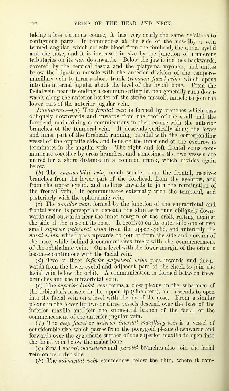 taking a less tortuous course, it has very nearly the same relations to contiguous parts. It commences at the side of the nose ’.by a vein termed angular, which collects blood from the forehead, the upper eyelid and the nose, and it is increased in size by the junction of numerous tributaries on its way downwards. Below the jaw it inclines backwards, covered by the cervical fascia and the platysma myoides, and unites below the digastric muscle with the anterior division of the temporo- maxillary vein to form a short trunk (common facial vein), which opens into the internal jugular about the level of the hyoid bone. From the facial vein near its ending a communicating branch generally runs down- wards along the anterior border of the sterno-mastoid muscle to join the lower part of the anterior jugular vein. Tributaries.—(a) The frontal vein is formed by branches which pass obliquely downwards and inwards from the roof of the skull and the forehead, maintaining communications in their course with the anterior branches of the temporal vein. It descends vertically along the lower and inner part of the forehead, running parallel with the corresponding vessel of the opposite side, and beneath the inner end of the eyebrow it terminates in the angular vein. The right and left frontal veins com- municate together by cross branches, and sometimes the two vessels are united for a short distance in a common trunk, which divides again below. (b) The supraorbital vein, much smaller than the frontal, receives branches from the lower part of the forehead, from the eyebrow, and from the upper eyelid, and inclines inwards to join the termination of the frontal vein. It communicates externally with the temporal, and posteriorly with the ophthalmic vein. (c) The angular vein, formed by the junction of the supraorbital and frontal veins, is perceptible beneath the skin as it runs obliquely down- wards and outwards near the inner margin of the orbit, resting against the side of the nose at its root. It receives on its outer side one or two small superior palpebral veins from the upper eyelid, and anteriorly the nasal veins, which pass upwards to join it from the side and dorsum of the nose, while behind it communicates freely with the commencement of the ophthalmic vein. On a level with the lower margin of the orbit it becomes continuous with the facial vein. (d) Two or three inferior palpebral veins pass inwards and down- wards from the lower eyelid and adjacent part of the cheek to join the facial vein below the orbit. A communication is formed between these branches and the infraorbital vein. (e) The superior labial vein forms a close plexus in the substance of the orbicularis muscle in the upper lip (Chabbert), and ascends to open into the facial vein on a level with the ala of the nose. From a similar plexus in the lower lip two or three vessels descend over the base of the inferior maxilla and join the submental branch of the facial or the commencement of the anterior jugular vein. (/) The deep facial or anterior internal maxillary vein is a vessel of considerable size, which passes from the pterygoid plexus downwards and forwards over the zygomatic surface of the superior maxilla to open into the facial vein below the malar bone. (g) Small buccal, masseteric and parotid branches also join the facial vein on its outer side. (li) The submental vein commences below the chin, where it com-