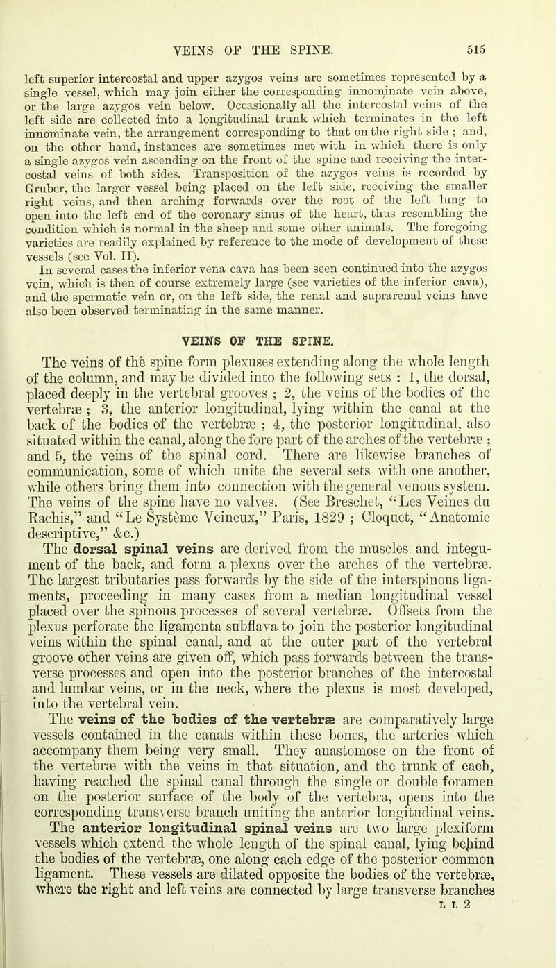 left superior intercostal and upper azygos veins are sometimes represented by a single vessel, which may join either the corresponding innominate vein above, or the large azygos vein below. Occasionally all the intercostal veins of the left side are collected into a longitudinal trunk which terminates in the left innominate vein, the arrangement corresponding to that on the right side ; and, on the other hand, instances are sometimes met with in which there is only a single azygos vein ascending on the front of the spine and receiving- the inter- costal veins of both sides. Transposition of the azygos veins is recorded by Gruber, the larger vessel being placed on the left side, receiving the smaller right veins, and then arching forwards over the root of the left lung to open into the left end of the coronary sinus of the heart, thus resembling the condition which is normal in the sheep and some other animals. The foregoing varieties are readily explained by reference to the mode of development of these vessels (see Vol. II). In several cases the inferior vena cava has been seen continued into the azygos vein, which is then of course extremely large (see varieties of the inferior cava), and the spermatic vein or, on the left side, the renal and suprarenal veins have also been observed terminating in the same manner. VEINS OF THE SPINE. The veins of the spine form plexuses extending along- the whole length of the column, and may be divided into the following sets : 1, the dorsal, placed deeply in the vertebral grooves ; 2, the veins of the bodies of the vertebrae; 8, the anterior longitudinal, lying within the canal at the back of the bodies of the vertebra ; 4, the posterior longitudinal, also situated within the canal, along the fore part of the arches of the vertebra ; and 5, the veins of the spinal cord. There are likewise branches of communication, some of which unite the several sets with one another, while others bring them into connection with the general venous system. The veins of the spine have no valves. (See Breschet, “Les Yeines du Rachis,” and “Le Systeme Veineux,” Paris, 1829 ; Cloquet, “Anatomic descriptive,” &c.) The dorsal spinal veins are derived from the muscles and integu- ment of the back, and form a plexus over the arches of the vertebrae. The largest tributaries pass forwards by the side of the interspinous liga- ments, proceeding in many cases from a median longitudinal vessel placed over the spinous processes of several vertebrae. Offsets from the plexus perforate the ligamenta subflava to join the posterior longitudinal veins within the spinal canal, and at the outer part of the vertebral groove other veins are given off, which pass forwards between the trans- verse processes and open into the posterior branches of the intercostal and lumbar veins, or in the neck, where the plexus is most developed, into the vertebral vein. The veins of the bodies of the vertebrae are comparatively large vessels contained in the canals within these bones, the arteries which accompany them being very small. They anastomose on the front of the vertebra with the veins in that situation, and the trunk of each, having reached the spinal canal through the single or double foramen on the posterior surface of the body of the vertebra, opens into the corresponding transverse branch uniting the anterior longitudinal veins. The anterior longitudinal spinal veins are two large plexiform vessels which extend the whole length of the spinal canal, lying bejiind the bodies of the vertebra, one along each edge of the posterior common ligament. These vessels are dilated opposite the bodies of the vertebra, whore the right and left veins are connected by large transverse branches L T, 2