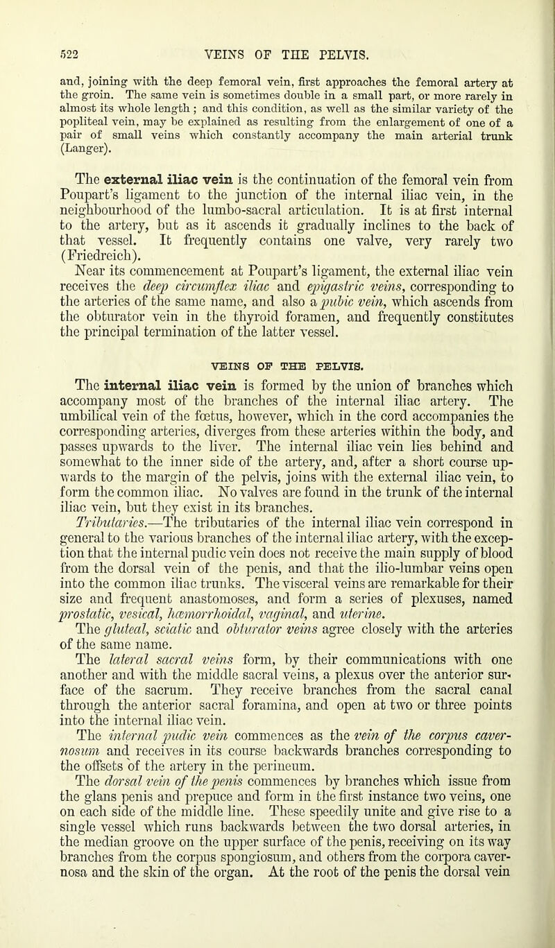 and, joining with the deep femoral vein, first approaches the femoral artery at the groin. The same vein is sometimes double in a small part, or more rarely in almost its whole length ; and this condition, as well as the similar variety of the popliteal vein, may be explained as resulting from the enlargement of one of a pair of small veins which constantly accompany the main arterial trunk (Langer). The external iliac vein is the continuation of the femoral vein from Poupart’s ligament to the junction of the internal iliac vein, in the neighbourhood of the lumbo-sacral articulation. It is at first internal to the artery, but as it ascends it gradually inclines to the back of that vessel. It frequently contains one valve, very rarely two (Friedreich). Near its commencement at Poupart’s ligament, the external iliac vein receives the deep circumflex iliac and epigastric veins, corresponding to the arteries of the same name, and also a pubic vein, which ascends from the obturator vein in the thyroid foramen, and frequently constitutes the principal termination of the latter vessel. VEINS OP THE PELVIS. The internal iliac vein is formed by the union of branches which accompany most of the branches of the internal iliac artery. The umbilical vein of the foetus, however, which in the cord accompanies the corresponding arteries, diverges from these arteries within the body, and passes upwards to the liver. The internal iliac vein lies behind and somewhat to the inner side of the artery, and, after a short course up- wards to the margin of the pelvis, joins with the external iliac vein, to form the common iliac. No valves are found in the trunk of the internal iliac vein, but they exist in its branches. Tributaries.—The tributaries of the internal iliac vein correspond in general to the various branches of the internal iliac artery, with the excep- tion that the internal pudic vein does not receive the main supply of blood from the dorsal vein of the penis, and that the ilio-lumbar veins open into the common iliac trunks. The visceral veins are remarkable for their size and frequent anastomoses, and form a series of plexuses, named prostatic, vesical, hcemorrhoidal, vaginal, and uterine. The gluteal, sciatic and obturator veins agree closely with the arteries of the same name. The lateral sacral veins form, by their communications with one another and with the middle sacral veins, a plexus over the anterior sur- face of the sacrum. They receive branches from the sacral canal through the anterior sacral foramina, and open at two or three points into the internal iliac vein. The internal pudic vein commences as the vein of the corpus caver- nosum and receives in its course backwards branches corresponding to the offsets of the artery in the perineum. The dorsal vein of the penis commences by branches which issue from the glans penis and prepuce and form in the first, instance two veins, one on each side of the middle line. These speedily unite and give rise to a single vessel which runs backwards between the two dorsal arteries, in the median groove on the upper surface of the penis, receiving on its way branches from the corpus spongiosum, and others from the corpora caver- nosa and the skin of the organ. At the root of the penis the dorsal vein