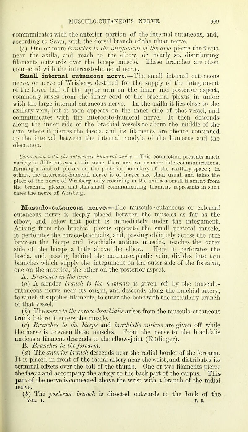 communicates with the anterior portion of the internal cutaneous, and, according to Swan, with the dorsal branch of the ulnar nerve. (r) One or more branches to the integument of the arm pierce the fascia near the axilla, and reach to the elbow, or nearly so, distributing filaments outwards over the biceps muscle. These branches are often connected with the intercosto-hiuneral nerve. Small internal cutaneous nerve.—The small internal cutaneous nerve, or nerve of Wrisberg, destined for the supply of the integument of the lower half of the upper arm on the inner and posterior aspect, commonly arises from the inner cord of the brachial plexus in union with the large internal cutaneous nerve. In the axilla it lies close to the axillary vein, but it soon appears on the inner side of that vessel, and communicates with the intercosto-humeral nerve. It then descends along the inner side of the brachial vessels to about the middle of the arm, where it pierces the fascia, and its filaments are thence continued to the interval between the internal condyle of the humerus and the olecranon. Connection with the intercosto-humeral nerve.— This connection presents much variety in different cases :—in some, there are two or more intercommunications, forming' a kind of plexus on the posterior boundary of the axillary space ; in others, the intercosto-humeral nerve is of larger size than usual, and takes the place of the n erve of Wrisberg, only receiving in the axilla a small filament from the brachial plexus, and this small communicating filament represents in such cases the nerve of Wrisberg. Musculo-cutaneous nerve.—The musculo - cutaneous or external cutaneous nerve is deeply placed between the muscles as far as the elbow, and below that point is immediately under the integument. Arising from the brachial plexus opposite the small pectoral muscle, it perforates the coraco-brachialis, and, passing obliquely across the arm between the biceps and brachialis anticus muscles, reaches the outer side of the biceps a little above the elbow. Here it perforates the fascia, and, passing behind the median-cephalic vein, divides into two branches which supply the integument on the outer side of the forearm, one on the anterior, the other on the posterior aspect. A. Branches in the arm. («) A slender branch to the humerus is given off by the musculo- cutaneous nerve near its origin, and descends along the brachial artery, to which it supplies filaments, to enter the bone with the medullary branch of that vessel. (b) The nerve to the coraco-brachialis arises from the musculo-cutaneous trunk before it enters the muscle. (c) Branches to the biceps and brachialis anticus are given off while the nerve is between those muscles. From the nerve to the brachialis anticus a filament descends to the elbow-joint (Rudinger). B. Branches in the forearm. (a) The anterior branch descends near the radial border of the forearm. It is placed in front of the radial artery near the wrist, and distributes its terminal offsets over the ball of the thumb. One or two filaments pierce the fascia and accompany the artery to the back part of the carpus. This part of the nerve is connected above the wrist with a branch of the radial nerve. (b) The 'posterior branch is directed outwards to the back of the vol. i. r. R