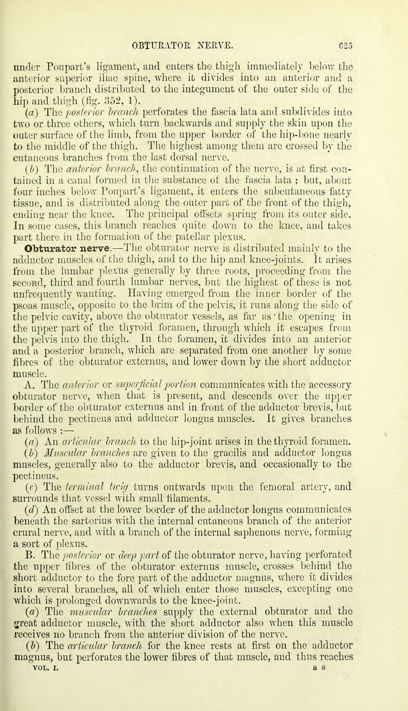 OBTURATOR NERVE. G25 under Poupart’s ligament, and enters the thigh immediately below the anterior superior iliac spine, where it divides into an anterior and a posterior branch distributed to the integument of the outer side of the hip and thigh (fig. 352, 1). (a) The posterior branch perforates the fascia lata and subdivides into two or three others, which turn backwards and supply the skin upon the outer surface of the limb, from the upper border of the hip-bone nearly to the middle of the thigh. The highest among them are crossed by the cutaneous branches from the last dorsal nerve. (5) The anterior brand/, the continuation of the nerve, is at first con- tained in a canal formed in the substance of the fascia lata ; but, about four inches below Poupart’s ligament, it enters the subcutaneous fatty tissue, and is distributed along the outer part of the front of the thigh, ending near the knee. The principal offsets spring from its outer side. In some cases, this branch reaches quite down to the knee, and takes part there in the formation of the patellar plexus. Obturator nerve.—The obturator nerve is distributed mainly to the adductor muscles of the thigh, and to the hip and knee-joints. It arises from the lumbar plexus generally by three roots, proceeding from the second, third and fourth lumbar nerves, but the highest of these is not unfrequently wanting. Having emerged from the inner border of the psoas muscle, opposite to the brim of the pelvis, it runs along the side of the pelvic cavity, above the obturator vessels, as far as • the opening in the upper part of the thyroid foramen, through which it escapes from the pelvis into the thigh. In the foramen, it divides into an anterior and a posterior branch, which are separated from one another by some fibres of the obturator externus, and lower down by the short adductor muscle. A. The anterior or superficial portion communicates with the accessory obturator nerve, when that is present, and descends over the upper border of the obturator externus and in front of the adductor brevis, but behind the pectineus and adductor longus muscles. It gives branches as follows («) An articular branch to the hip-joint arises in the thyroid foramen. (b) Muscular branches are given to the gracilis and adductor longus muscles, generally also to the adductor brevis, and occasionally to the pectineus. (c) The terminal twig turns outwards upon the femoral artery, and surrounds that vessel with small filaments. (d) An offset at the lower border of the adductor longus communicates beneath the sartorius with the internal cutaneous branch of the anterior crural nerve, and with a branch of the internal saphenous nerve, forming a sort of plexus. B. The posterior or cleep part of the obturator nerve, having perforated the upper fibres of the obturator externus muscle, crosses behind the short adductor to the fore part of the adductor magnus, where it divides into several branches, all of which enter those muscles, excepting one which is prolonged downwards to the knee-joint. (a) The muscular branches supply the external obturator and the great adductor muscle, with the short adductor also when this muscle receives no branch from the anterior division of the nerve. (5) The articular branch for the knee rests at first on the adductor magnus, but perforates the lower fibres of that muscle, and thus reaches VOL. i. s s