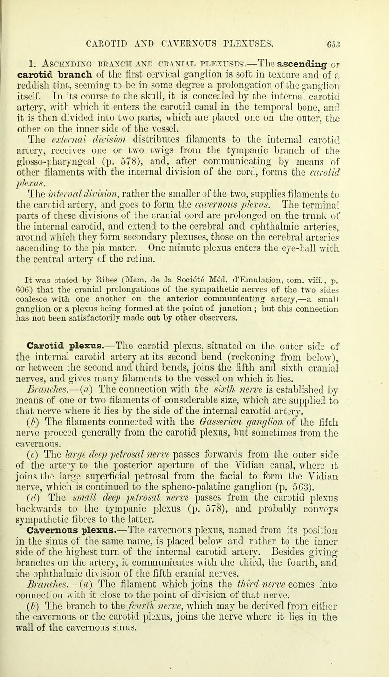 1. Ascending branch and cranial plexuses.—The ascending or carotid branch of the first cervical ganglion is soft in texture and of a reddish tint, seeming to be in some degree a prolongation of the ganglion itself. In its course to the skull, it is concealed by the internal carotid artery, with which it enters the carotid canal in the temporal bone, and it is then divided into two parts, which are placed one on the outer, the other on the inner side of the vessel. The external division distributes filaments to the internal carotid artery, receives one or two twigs from the tympanic branch of the glosso-pharyngeal (p. 578), and, after communicating by means of other filaments with the internal division of the cord, forms the carotid plexus. The internal division, rather the smaller of the two, supplies filaments to the carotid artery, and goes to form the cavernous plexus. The terminal parts of these divisions of the cranial cord are prolonged on the trunk of the internal carotid, and extend to the cerebral and ophthalmic arteries, around which they form secondary plexuses, those on the cerebral arteries ascending to the pia mater. One minute plexus enters the eye-ball with the central artery of the retina. It was stated by Ribes (Mem. de la Societe Med. d'Emulation, tom. viii., p. fiOO) that the cranial prolongations of the sympathetic nerves of the two sides coalesce with one another on the anterior communicating artery,—a small ganglion or a plexus being formed at the point of junction ; but this connection, has not been satisfactorily made out by other observers. Carotid plexus.—The carotid plexus, situated on the outer side of the internal carotid artery at its second bend (reckoning from below), or between the second and third bends, joins the fifth and sixth cranial nerves, and gives many filaments to the vessel on which it lies. Branches.—(r/) The connection with the sixth nerve is established by means of one or two filaments of considerable size, which are supplied to* that nerve where it lies by the side of the internal carotid artery. (h) The filaments connected with the Gasserian ganglion of the fifth nerve proceed generally from the carotid plexus, but sometimes from the cavernous. (c) The large deep petrosal nerve passes forwards from the outer side of the artery to the posterior aperture of the Vidian canal, where it joins the large superficial petrosal from the facial to form the Vidian nerve, which is continued to the spheno-palatine ganglion (p. 5G3). id) The small deep petrosal nerve passes from the carotid plexus backwards to the tympanic plexus (p. 578), and probably conveys sympathetic fibres to the latter. Cavernous plexus.—The cavernous plexus, named from its position in the sinus of the same name, is placed below and rather to the inner side of the highest turn of the internal carotid artery. Besides giving branches on the artery, it communicates with the third, the fourth, and the ophthalmic division of the fifth cranial nerves. Branches.—(a) The filament which joins the third nerve comes into connection with it close to the point of division of that nerve. (h) The branch to the fourth nerve, which may be derived from either the cavernous or the carotid plexus, joins the nerve where it lies in the wall of the cavernous sinus.