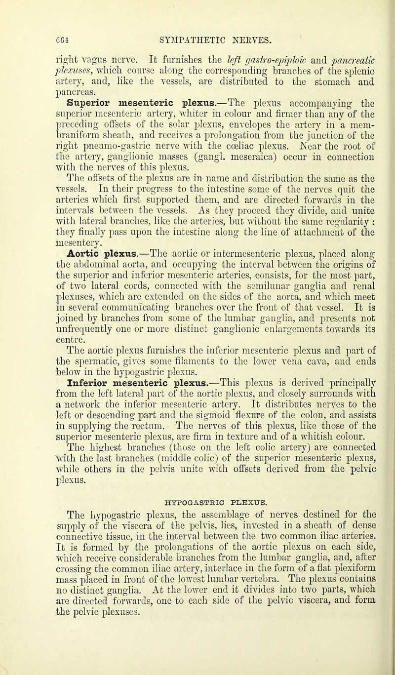 right vagus nerve. It furnishes the left (/astro-epiploic and pancreatic plexuses, which course along the corresponding branches of the splenic artery, and, like the vessels, are distributed to the stomach and pancreas. Superior mesenteric plexus.—The plexus accompanying the superior mesenteric artery, whiter in colour and firmer than any of the preceding offsets of the solar plexus, envelopes the artery in a mem- braniform sheath, and receives a prolongation from the junction of the right pneumo-gastric nerve with the cceliac plexus. Near the root of the artery, ganglionic masses (gangl. mcseraica) occur in connection with the nerves of this plexus. The offsets of the plexus are in name and distribution the same as the vessels. In their progress to the intestine some of the nerves quit the arteries which first supported them, and are directed forwards in the intervals between the A7essels. As they proceed they divide, and unite with lateral branches, like the arteries, but without the same regularity : they finally pass upon the intestine along the line of attachment of the mesentery. Aortic plexus.—The aortic or intermesenteric plexus, placed along the abdominal aorta, and occupying the interval between the origins of the superior and inferior mesenteric arteries, consists, for the most part, of two lateral cords, connected with the semilunar ganglia and renal plexuses, which are extended on the sides of the aorta, and which meet in several communicating branches over the front of that vessel. It is joined by branches from some of the lumbar ganglia, and presents not unfrequently one or more distinct ganglionic enlargements towards its centre. The aortic plexus furnishes the inferior mesenteric plexus and part of the spermatic, gives some filaments to the lower vena cava, and ends below in the hypogastric plexus. Inferior mesenteric plexus.—This plexus is derived principally from the left lateral part of the aortic plexus, and closely surrounds with a network the inferior mesenteric artery. It distributes nerves to the left or descending part and the sigmoid flexure of the colon, and assists in supplying the rectum. The nerves of this plexus, like those of the superior mesenteric plexus, are firm in texture and of a whitish colour. The highest branches (those on the left colic artery) are connected with the last branches (middle colic) of the superior mesenteric plexus, while others in the pelvis unite with offsets derived from the pelvic plexus. HYPOGASTRIC PLEXUS. The hypogastric plexus, the assemblage of nerves destined for the supply of the viscera of the pelvis, lies, invested in a sheath of dense connective tissue, in the interval between the two common iliac arteries. It is formed by the prolongations of the aortic plexus on each side, which receive considerable branches from the lumbar ganglia, and, after crossing the common iliac artery, interlace in the form of a flat plexiform. mass placed in front of the lowest lumbar vertebra. The plexus contains no distinct ganglia. At the lower end it divides into two parts, which are directed forwards, one to each side of the pelvic viscera, and form the pelvic plexuses.