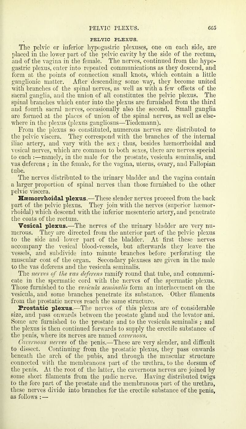 PELVIC PLEXUS. The pelvic or inferior hypogastric plexuses, one on each side, are placed in the lower part of the pelvic cavity by the side of the rectum, and of the vagina in the female. The nerves, continued from the hypo- gastric plexus, enter into repeated communications as they descend, and form at the points of connection small knots, which contain a little ganglionic matter. After descending some way, they become united with branches of the spinal nerves, as well as with a few offsets of the sacral ganglia, and the union of all constitutes the pelvic plexus. The spinal branches which enter into the plexus are furnished from the third and fourth sacral nerves, occasionally also the second. Small ganglia are formed at the places of union of the spinal nerves, as well as else- where in the plexus (plexus gangliosus—Tiedemann). From the plexus so constituted, numerous nerves are distributed to the pelvic viscera. They correspond with the branches of the internal iliac artery, and vary with the sex ; thus, besides htemorrhoidal and vesical nerves, which are common to both sexes, there are nerves special to each :—namely, in the male for the prostate, vesicula seminalis, and vas deferens ; in the female, for the vagina, uterus, ovary, and Fallopian tube. The nerves distributed to the urinary bladder and the vagina contain a larger proportion of spinal nerves than those furnished to the other pelvic viscera. Hsemorrhoidal plexus.—These slender nerves proceed from the back part of the pelvic plexus. They join with the nerves (superior hfemor- rhoidal) which descend with the inferior mesenteric artery, and penetrate the coats of the rectum. Vesical plexus.—The nerves of the urinary bladder are very nu- merous. They are directed from the anterior part of the pelvic plexus to the side and lower part of the bladder. At first these nerves accompany the vesical blood-vessels, but afterwards they leave the vessels, and subdivide into minute branches before perforating the muscular coat of the organ. Secondary plexuses are given in the male to the vas deferens and the vesicula seminalis. The nerves of the vas deferens ramify round that tube, and communi- cate in the spermatic cord with the nerves of the spermatic plexus. Those furnished to the vesicula seminalis form an interlacement on the vesicula, and some branches penetrate its substance. Other filaments from the prostatic nerves reach the same structure. Prostatic plexus.-—The nerves of this plexus are of considerable size, and pass onwards between the prostate gland and the levator ani. Some are furnished to the prostate and to the vesicula seminalis ; and the plexus is then continued forwards to supply the erectile substance of the penis, where its nerves are named cavernous. Cavernous nerves of the penis.—These are very slender, and difficult to dissect. Continuing from the prostatic plexus, they pass onwards beneath the arch of the pubis, and through the muscular structure connected with the membranous part of the urethra, to the dorsum of the penis. At the root of the latter, the cavernous nerves are joined by some short filaments from the pudic nerve. Having distributed twigs to the fore part of the prostate and the membranous part of the urethra, these nerves divide into branches for the erectile substance of the penis, as follows : —