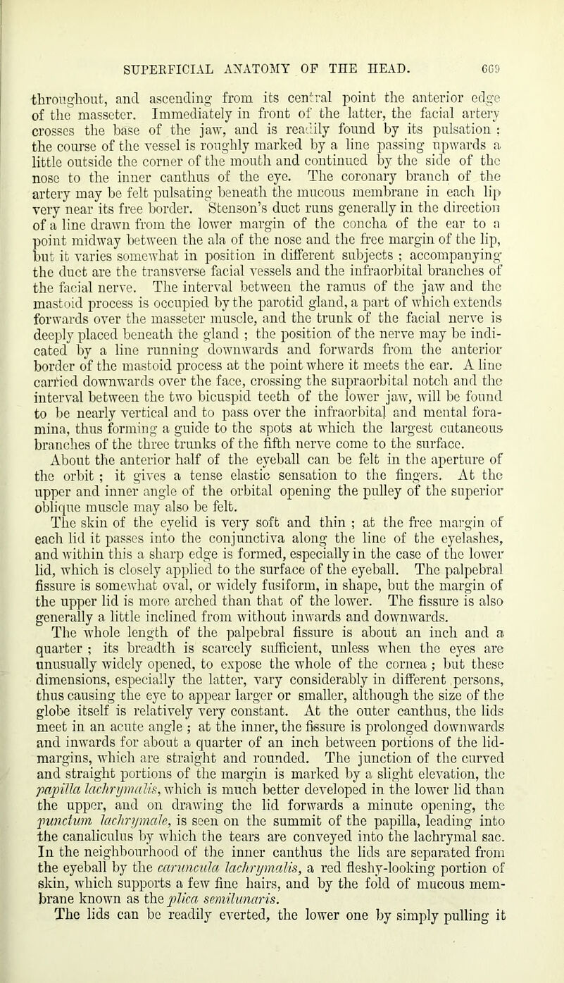throughout, find ascending from its central point the anterior edge of the masseter. Immediately in front of the latter, the facial artery crosses the base of the jaw, and is readily found by its pulsation : the course of the vessel is roughly marked by a line passing upwards a little outside the corner of the mouth and continued by the side of the nose to the inner canthus of the eye. The coronary branch of the artery may be felt pulsating beneath the mucous membrane in each lip very near its free border. Stenson’s duct runs generally in the direction of a line drawn from the lower margin of the concha of the ear to a point midway between the ala of the nose and the free margin of the lip, but it varies somewhat in position in different subjects ; accompanying the duct are the transverse facial vessels and the infraorbital branches of the facial nerve. The interval between the ramus of the jaw and the mastoid process is occupied by the parotid gland, a part of which extends forwards over the masseter muscle, and the trunk of the facial nerve is deeply placed beneath the gland ; the position of the nerve may be indi- cated” by a line running downwards and forwards from the anterior border of the mastoid process at the point where it meets the ear. A line carried downwards over the face, crossing the supraorbital notch and the interval between the two bicuspid teeth of the lower jaw, will be found to be nearly vertical and to pass over the infraorbital and mental fora- mina, thus forming a guide to the spots at which the largest cutaneous branches of the three trunks of the fifth nerve come to the surface. About the anterior half of the eyeball can be felt in the aperture of the orbit ; it gives a tense elastic sensation to the fingers. At the upper and inner angle of the orbital opening the pulley of the superior oblique muscle may also be felt. The skin of the eyelid is very soft and thin ; at the free margin of each lid it passes into the conjunctiva along the line of the eyelashes, and within this a sharp edge is formed, especially in the case of the lower lid, which is closely applied to the surface of the eyeball. The palpebral fissure is somewhat oval, or widely fusiform, in shape, but the margin of the upper lid is more arched than that of the lower. The fissure is also generally a, little inclined from vbthout inwards and downwards. The whole length of the palpebral fissure is about an inch and a quarter ; its breadth is scarcely sufficient, unless when the eyes are unusually widely opened, to expose the whole of the cornea ; but these dimensions, especially the latter, vary considerably in different persons, thus causing the eye to appear larger or smaller, although the size of the globe itself is relatively very constant. At the outer canthus, the lids meet in an acute angle ; at the inner, the fissure is prolonged downwards and inwards for about a quarter of an inch between portions of the lid- margins, which are straight and rounded. The junction of the curved and straight portions of the margin is marked by a slight elevation, the papilla lachrymalis, which is much better developed in the lower lid than the upper, and on drawing the lid forwards a minute opening, the pundum lachrymale, is seen on the summit of the papilla, leading into the canaliculus by which the tears are conveyed into the lachrymal sac. In the neighbourhood of the inner canthus the lids are separated from the eyeball by the caruncula lachrymalis, a red fleshy-looking portion of skin, which supports a few fine hairs, and by the fold of mucous mem- brane known as the plica semilunaris. The lids can be readily everted, the lower one by simply pulling it