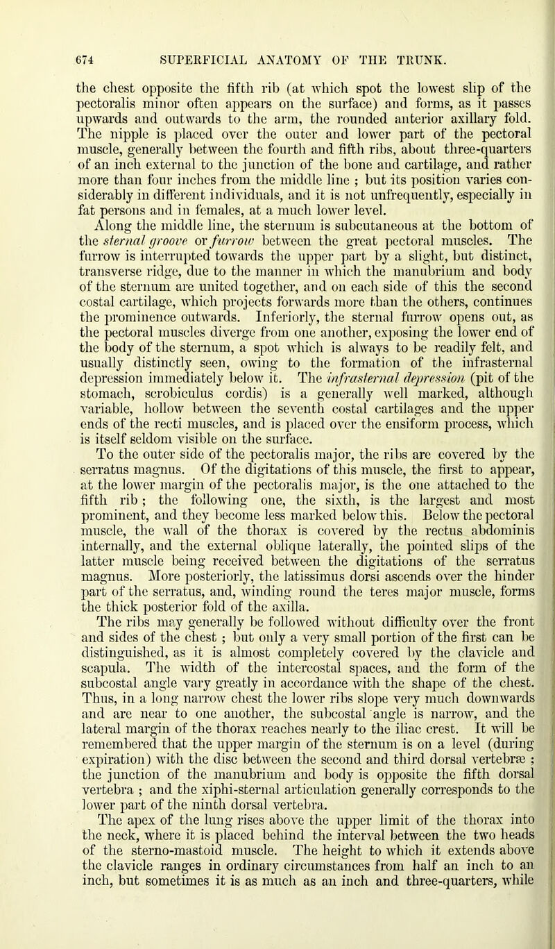 the chest opposite the fifth rib (at which spot the lowest slip of the pectoralis minor often appears on the surface) and forms, as it passes upwards and outwards to the arm, the rounded anterior axillary fold. The nipple is placed over the outer and lower part of the pectoral muscle, generally between the fourth and fifth ribs, about three-quarters of an inch external to the junction of the bone and cartilage, and rather more than four inches from the middle line ; but its position varies con- siderably in different individuals, and it is not unfrequently, especially in fat persons and in females, at a much lower level. Along the middle line, the sternum is subcutaneous at the bottom of the sternal groove or f urrow between the great pectoral muscles. The furrow is interrupted towards the upper part by a slight, but distinct, transverse ridge, due to the manner in which the manubrium and body of the sternum are united together, and on each side of this the second costal cartilage, which projects forwards more than the others, continues the prominence outwards. Interiorly, the sternal furrow opens out, as the pectoral muscles diverge from one another, exposing the lower end of the body of the sternum, a spot which is always to be readily felt, and usually distinctly seen, owing to the formation of the infrasternal depression immediately below it. The infrasternal depression, (pit of the stomach, scrobiculus cordis) is a generally well marked, although variable, hollow between the seventh costal cartilages and the upper ends of the recti muscles, and is placed over the ensiform process, which is itself seldom visible on the surface. To the outer side of the pectoralis major, the ribs are covered by the serratus magnus. Of the digitations of this muscle, the first to appear, at the lower margin of the pectoralis major, is the one attached to the fifth rib; the following one, the sixth, is the largest and most prominent, and they become less marked below this. Below the pectoral muscle, the wall of the thorax is covered by the rectus abdominis internally, and the external oblique laterally, the pointed slips of the latter muscle being received between the digitations of the serratus magnus. More posteriorly, the latissimus dorsi ascends over the hinder part of the serratus, and, winding round the teres major muscle, forms the thick posterior fold of the axilla. The ribs may generally be followed without difficulty over the front and sides of the chest ; but only a very small portion of the first can be distinguished, as it is almost completely covered by the clavicle and scapula. The width of the intercostal spaces, and the form of the subcostal angle vary greatly in accordance with the shape of the chest. Thus, in a long narrow chest the lower ribs slope very much downwards and are near to one another, the subcostal angle is narrow, and the lateral margin of the thorax reaches nearly to the iliac crest. It will be remembered that the upper margin of the sternum is on a level (during expiration) with the disc between the second and third dorsal vertebrae ; the junction of the manubrium and body is opposite the fifth dorsal vertebra ; and the xiphi-sternal articulation generally corresponds to the lower part of the ninth dorsal vertebra. The apex of the lung rises above the upper limit of the thorax into the neck, where it is placed behind the interval between the two heads of the sterno-mastoid muscle. The height to which it extends above the clavicle ranges in ordinary circumstances from half an inch to an inch, but sometimes it is as much as an inch and three-quarters, while