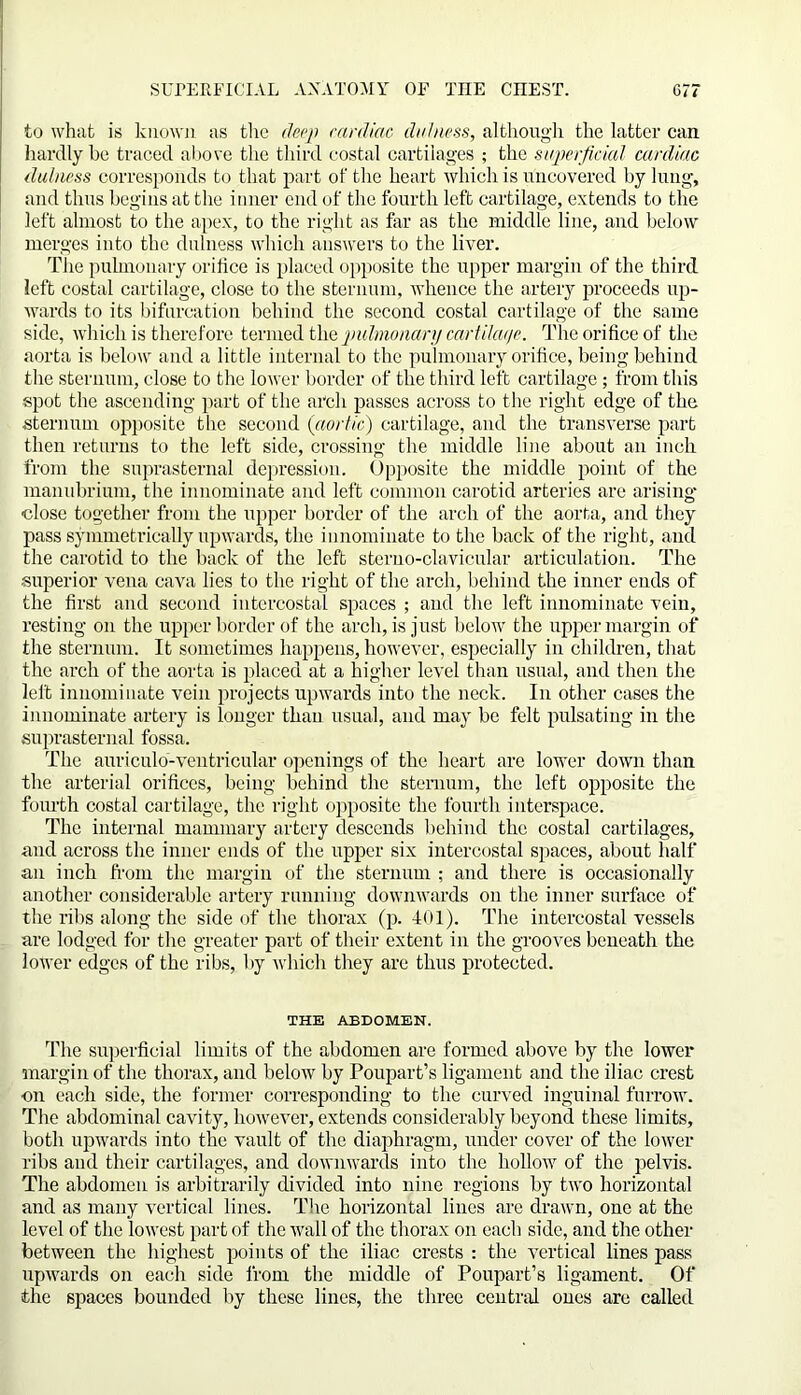 to what is known as the deep cardiac did mss, although the latter can hardly be traced above the third costal cartilages ; the superficial cardiac dulness corresponds to that part of the heart which is uncovered by lung, and thus begins at the inner end of the fourth left cartilage, extends to the left almost to the apex, to the right as far as the middle line, and below merges into the dulness which answers to the liver. The pulmonary orifice is placed opposite the upper margin of the third left costal cartilage, close to the sternum, whence the artery proceeds up- wards to its bifurcation behind the second costal cartilage of the same side, which is therefore termed the -pulmonary cartiku/e. The orifice of the aorta is below and a little internal to the pulmonary orifice, being behind the sternum, close to the lower border of the third left cartilage ; from this spot the ascending part of the arch passes across to the right edge of the sternum opposite the second (aortic) cartilage, and the transverse part then returns to the left side, crossing the middle line about an inch from the suprasternal depression. Opposite the middle point of the manubrium, the innominate and left common carotid arteries are arising close together from the upper border of the arch of the aorta, and they pass symmetrically upwards, the innominate to the back of the right, and the carotid to the back of the left steruo-clavicular articulation. The superior vena cava lies to the right of the arch, behind the inner ends of the first and second intercostal spaces ; and the left innominate vein, resting on the upper border of the arch, is just below the upper margin of the sternum. It sometimes happens, however, especially in children, that the arch of the aorta is placed at a higher level than usual, and then the left innominate vein projects upwards into the neck. In other cases the innominate artery is longer than usual, and may be felt pulsating in the suprasternal fossa. The auriculo-ventricular openings of the heart are lower down than the arterial orifices, being behind the sternum, the left opposite the fourth costal cartilage, the right opposite the fourth interspace. The internal mammary artery descends behind the costal cartilages, and across the inner ends of the upper six intercostal spaces, about half an inch from the margin of the sternum ; and there is occasionally another considerable artery running downwards on the inner surface of the ribs along the side of the thorax (p. 401). The intercostal vessels are lodged for the greater part of their extent in the grooves beneath the lower edges of the ribs, by which they are thus protected. THE ABDOMEN. The superficial limits of the abdomen are formed above by the lower margin of the thorax, and below by Poupart’s ligament and the iliac crest on each side, the former corresponding to the curved inguinal furrow. The abdominal cavity, however, extends considerably beyond these limits, both upwards into the vault of the diaphragm, under cover of the lower ribs and their cartilages, and downwards into the hollow of the pelvis. The abdomen is arbitrarily divided into nine regions by two horizontal and as many vertical lines. The horizontal lines are drawn, one at the level of the lowest part of the wall of the thorax on each side, and the other between the highest points of the iliac crests : the vertical lines pass upwards on each side from the middle of Poupart’s ligament. Of the spaces bounded by these lines, the three central ones are called