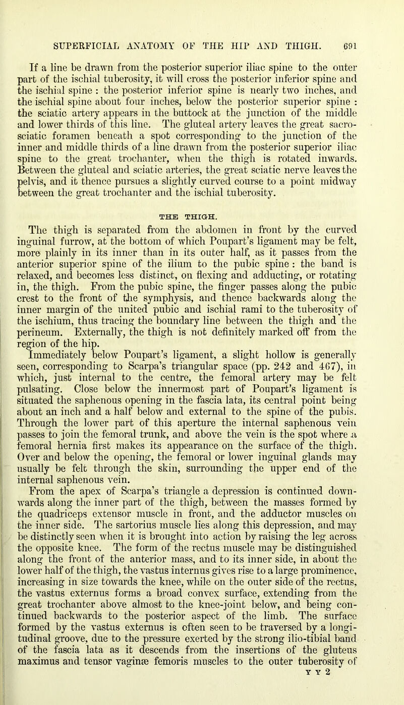 If a line be drawn from the posterior superior iliac spine to the outer part of the ischial tuberosity, it will cross the posterior inferior spine and the ischial spine : the posterior inferior spine is nearly two inches, and the ischial spine about four inches, below the posterior superior spine : the sciatic artery appears in the buttock at the junction of the middle and lower thirds of this line. The gluteal artery leaves the great sacro- sciatic foramen beneath a spot corresponding to the junction of the inner and middle thirds of a line drawn from the posterior superior iliac spine to the great trochanter, when the thigh is rotated inwards. Between the gluteal and sciatic arteries, the great sciatic nerve leaves the pelvis, and it thence pursues a slightly curved course to a point midway between the great trochanter and the ischial tuberosity. THE THIGH. The thigh is separated from the abdomen in. front by the curved inguinal furrow, at the bottom of which Poupart’s ligament may be felt, more plainly in its inner than in its outer half, as it passes from the anterior superior spine of the ilium to the pubic spine: the band is relaxed, and becomes less distinct, on flexing and adducting, or rotating in, the thigh. From the pubic spine, the finger passes along the pubic crest to the front of the symphysis, and thence backwards along the inner margin of the united pubic and ischial rami to the tuberosity of the ischium, thus tracing the boundary line between the thigh and the perineum. Externally, the thigh is not definitely marked off from the region of the hip. Immediately below Poupart’s ligament, a slight hollow is generally seen, corresponding to Scarpa’s triangular space (pp. 242 and 4G7), in which, just internal to the centre, the femoral artery may be felt pulsating. Close below the innermost part of Poupart’s ligament is situated the saphenous opening in the fascia lata, its central point being about an inch and a half below and external to the spine of the pubis. Through the lower part of this aperture the internal saphenous vein passes to join the femoral trunk, and above the vein is the spot where a femoral hernia first makes its appearance on the surface of the thigh. Over and below the opening, the femoral or lower inguinal glands may usually be felt through the skin, surrounding the upper end of the internal saphenous vein. From the apex of Scarpa’s triangle a depression is continued down- Avards along the inner part of the thigh, between the masses formed by the quadriceps extensor muscle in front, and the adductor muscles on the inner side. The sartorius muscle lies along this depression, and may be distinctly seen Avhen it is brought into action by raising the leg across the opposite knee. The form of the rectus muscle may be distinguished along the front of the anterior mass, and to its inner side, in about the lower half of the thigh, the vastus internus gives rise to a large prominence, increasing in size toAvards the knee, Avhile on the outer side of the rectus, the vastus externus forms a broad convex surface, extending from the great trochanter above almost to the knee-joint below, and being con- tinued backwards to the posterior aspect of the limb. The surface formed by the A'astus externus is often seen to be traversed by a longi- tudinal groove, due to the pressure exerted by the strong ilio-tibial band of the fascia lata as it descends from the insertions of the gluteus maximus and tensor vaginae femoris muscles to the outer tuberosity of Y Y 2