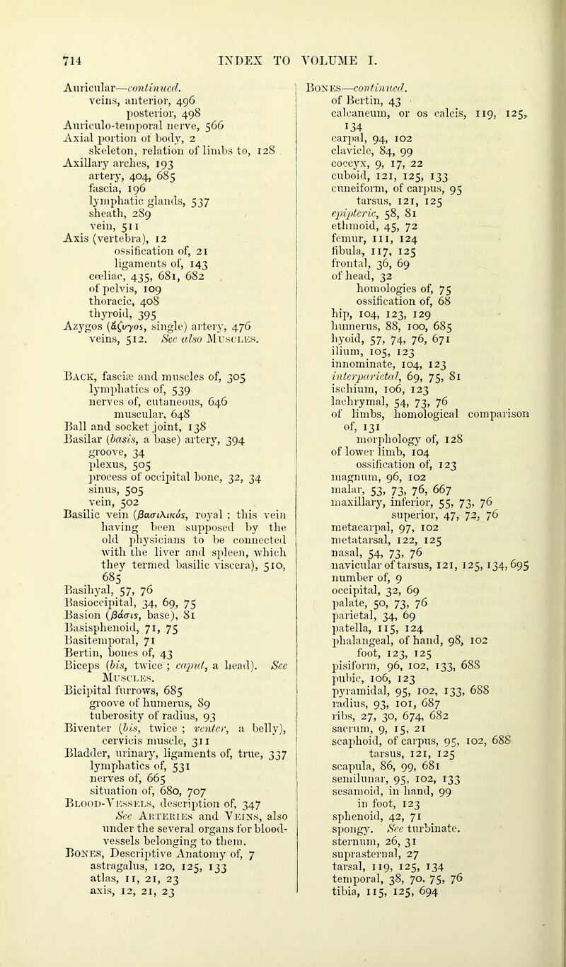 Auricular—continued. veins, anterior, 496 posterior, 498 Auriculo-temporal nerve, 566 Axial portion of body, 2 skeleton, relation of limbs to, 12S Axillary arches, 193 artery, 404, 685 fascia, 196 lymphatic glands, 537 sheath, 289 vein, 511 Axis (vertebra), 12 ossification of, 21 ligaments of, 143 ceeliae, 435, 681, 682 of pelvis, 109 thoracic, 408 thyroid, 395 Azygos (&£vyos, single) artery, 476 veins, 512. See also Museums. Back, fascia; and muscles of, 305 lymphatics of, 539 nerves of, cutaneous, 646 muscular, 648 Ball and socket joint, 138 Basilar (basis, a base) artery, 394 groove, 34 plexus, 505 process of occipital bone, 32, 34 sinus, 505 vein, 502 Basilic vein (/3a<nAi;co's, royal ; this vein having been supposed by the old physicians to be connected with the liver and spleen, which they termed basilic viscera), 510, 685 Basihyal, 57, 76 Basioccipital, 34, 69, 75 Basion (/3c£crts, base), 81 Basisphenoid, 71, 75 Basitemporal, 71 Bertin, bones of, 43 Biceps (bis, twice ; caput, a head). See Muscles. Bicipital furrows, 685 groove of humerus, 89 tuberosity of radius, 93 Biventer (bis, twice ; venter, a belly), cervieis muscle, 311 Bladder, urinary, ligaments of, true, 337 lymphatics of, 531 nerves of, 665 situation of, 680, 707 Blood-Vessels, description of, 347 See Arteries and Veins, also under the several organs for blood- vessels belonging to them. Bones, Descriptive Anatomy of, 7 astragalus, 120, 123, 133 atlas, 11, 21, 23 axis, 12, 21, 23 Bones—continued. of Bertin, 43 calcaneum, or os ealcis, 119, 125, 134 carpal, 94, 102 clavicle, 84, 99 coccyx, 9, 17, 22 cuboid, 121, 125, 133 cuneiform, of carpus, 95 tarsus, 121, 125 epiptcric, 58, 81 ethmoid, 45, 72 femur, ill, 124 fibula, 117, 125 frontal, 36, 69 of head, 32 homologies of, 75 ossification of, 68 hip, 104, 123, 129 humerus, 88, 100, 685 hyoid, 57, 74, 76, 671 ilium, 105, 123 innominate, 104, 123 interparietal, 69, 75, 81 ischium, 106, 123 lachrymal, 54, 73, 76 of limbs, homological comparison of, 131 morphology of, 128 of lower limb, 104 ossification of, 123 magnum, 96, 102 malar, 53, 73, 76, 667 maxillary, inferior, 55, 73, 76 superior, 47, 72, 76 metacarpal, 97, 102 metatarsal, 122, 125 nasal, 54, 73, 76 navicular of tarsus, 121, 125, 134,695 number of, 9 occipital, 32, 69 palate, 50, 73, 76 parietal, 34, 69 patella, 115, 124 phalangeal, of hand, 98, 102 foot, 123, 125 pisiform, 96, 102, 133, 688 pubic, 106, 123 pyramidal, 95, 102, 133, 688 radius, 93, 101, 687 ribs, 27, 30, 674, 682 sacrum, 9, 15, 21 scaphoid, of carpus, 95, 102, 688 tarsus, 121, 125 scapula, 86, 99, 681 semilunar, 95, 102, 133 sesamoid, in hand, 99 in foot, 123 sphenoid, 42, 71 spongy. See turbinate, sternum, 26, 31 suprasternal, 27 tarsal, 119, 125, 134 temporal, 38, 70. 75, 76 tibia, 115, 125, 694