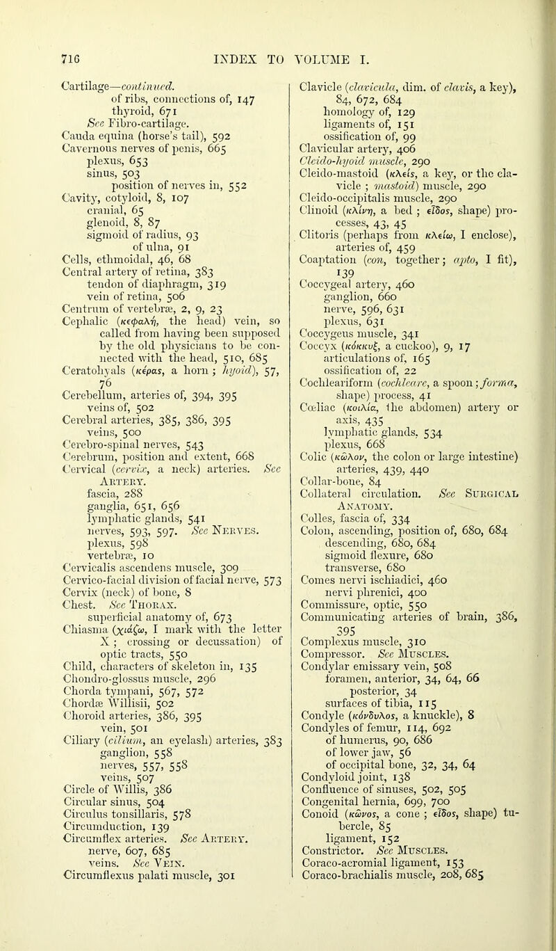 Cartilage—continued. of ribs, connections of, 147 thyroid, 671 Sec Fibro-cartiiage. Cauda equina (horse’s tail), 592 Cavernous nerves of penis, 665 plexus, 653 sinus, 503 position of nerves in, 552 Cavity, cotyloid, 8, 107 cranial, 65 glenoid, 8, 87 sigmoid of radius, 93 of ulna, 91 Cells, ethmoidal, 46, 68 Central artery of retina, 383 tendon of diaphragm, 319 vein of retina, 506 Centrum of vertebrae, 2, 9, 23 Cephalic (napaX-h, the head) vein, so called from having been supposed by the old physicians to be con- nected with the head, 510, 685 Ceratohyals (/ce'pas, a horn ; hyoid), 57, 76 Cerebellum, arteries of, 394, 395 veins of, 502 Cerebral arteries, 385, 386, 395 veins, 500 Cerebro-spinal nerves, 543 Cerebrum, position and extent, 668 Cervical (cervix, a neck) arteries. See Artery. fascia, 288 ganglia, 651, 656 lymphatic glands, 541 nerves, 593, 597. Sec Nerves. plexus, 598 vertebra;, 10 Cerviealis ascendens muscle, 309 Cervico-faeial division of facial nerve, 573 Cervix (neck) of bone, 8 Chest. See Thorax. superficial anatomy of, 673 C'hiasma (xia£o>, I mark with the letter X ; crossing or decussation) of optic tracts, 550 Child, characters of skeleton in, 135 Chondro-glossus muscle, 296 Chorda tympani, 567, 572 Chordae Willisii, 502 Choroid arteries, 386, 395 vein, 501 Ciliary (cilium, an eyelash) arteries, 383 ganglion, 558 nerves, 557, 558 veins, 507 Circle of Willis, 386 Circular sinus, 504 Circulus tonsillaris, 578 Circumduction, 139 Circumflex arteries. See Artery. nerve, 607, 685 veins. See Vein. Circumflexus palati muscle, 301 Clavicle (clavicula, dim. of clavis, a key), 84, 672, 684 homology of, 129 ligaments of, 151 ossification of, 99 Clavicular artery, 406 Cleido-hyoid muscle, 290 Cleido-mastoid (/cAei's, a key, or the cla- vicle ; mastoid) muscle, 290 Cleido-occipitalis muscle, 290 Clinoid (kAiVtj, a bed ; eTSor, shape) pro- cesses, 43, 45 Clitoris (perhaps from KXelca, I enclose), arteries of, 459 Coaptation (con, together; opto, I fit), 139 Coccygeal artery, 460 ganglion, 660 nerve, 596, 631 plexus, 631 Coccygeus muscle, 341 Coccyx (k6kkv£, a cuckoo), 9, 17 articulations of, 165 ossification of, 22 Coclileariform (cochleare, a spoon; forma, shape) process, 41 Coeliac (icoiXla, the abdomen) artery or axis, 435 lymphatic glands, 534 plexus, 668 Colic (kuXov, the colon or large intestine) arteries, 439, 440 Collar-bone, 84 Collateral circulation. Sec Surgical Anatomy. Colles, fascia of, 334 Colon, ascending, position of, 680, 684 descending, 680, 684 sigmoid flexure, 680 transverse, 680 Conies nervi ischiadici, 460 nervi phrenici, 400 Commissure, optic, 550 Communicating arteries of brain, 386, 395 Complexus muscle, 310 Compressor. See Muscles. Condylar emissary vein, 508 foramen, anterior, 34, 64, 66 posterior, 34 surfaces of tibia, 115 Condyle (/cdrSvAos, a knuckle), 8 Condyles of femur, 114, 692 of humerus, 90, 686 of lower jaw, 56 of occipital bone, 32, 34, 64 Condyloid joint, 138 Confluence of sinuses, 502, 503 Congenital hernia, 699, 700 Conoid (kuvos, a cone ; elSos, shape) tu- bercle, 85 ligament, 152 Constrictor. Sec Muscles. Coraco-acromial ligament, 153 Coraco-brachialis muscle, 208, 685