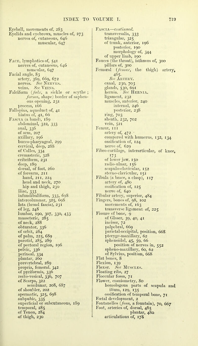 Eyeball, movements of, 283 Eyelids and eyebrows, muscles of, 273 nerves of, cutaneous, 646 muscular, 647 Face, lymphatics of, 541 nerves of, cutaneous, 646 muscular, 647 Facial angle, S3 artery, 369, 669, 672 nerves. See Neuves. veins. Sec Veins. Falciform {falx, a sickle or scythe ; forma, shape) border of saphen- ous opening, 231 process, 166 Fallopius, aqueduct of, 41 hiatus of, 41, 66 Fasc-ia (a band), 1S9 abdominal, 322, 333 anal, 336 of arm, 207 axillary, 196 bucco-pharyngeal, 299 cervical, deep, 288 of Colies, 334 cremasteric, 328 cribriform, 231 deep, 189 dorsal, of foot, 260 of forearm, 211 hand, 211, 224 head and neck, 270 hip and thigh, 230 iliac, 333 _ infundibuliform, 333, 698 intercolumnar, 325, 69S lata (broad fascia), 231 of leg, 248 lumbar, 190, 307, 330, 433 masseteric, 285 of neck, 288 obturator, 336 of orbit, 284 of palm, 225, 689 parotid, 285, 289 of pectoral region, 196 pelvic, 336 perineal, 334 plantar, 260 prevcrtebral, 289 propria, femoral, 342 of pyriformis, 336 recto-vesical, 336, 707 of Scarpa, 322 semilunar, 208, 687 of shoulder, 202 spermatic, 325, 698 subpubic, 335 superficial or subcutaneous, 1S9 temporal, 285 of Tenon, 284 of thigh, 230 Fascia—continued. transversalis, 333 triangular, 325 of trunk, anterior, 196 posterior, 190 morphology of, 344 of upper limb, 190 Fauces (the throat), isthmus of, 300 pillars of, 300 Femoral {femur, the thigh) artery, 465- Sec Artery. canal, 230, 703 glands, 530, 691 hernia. See Hernia. ligament, 232 muscles, anterior, 240 internal, 246 posterior, 238 ring, 703 sheath, 232, 702 vein, 521 Femur, 111 artery of, 472 - compared with humerus, 132, 134 ossification of, 124 nerve of, 629 Fibro-cartilage, interarticular, of knee, 173 of lower jaw, 150 radio-ulnar, 156 scapulo-clavicular, 152 sterno-clavicular, 151 Fibula (a brace, a clasp), 117 artery of, 480 ossification of, 125 nerve of, 640 Fibular artery, superior, 484 Fingers, bones of, 98, 102 movements of, 163 transverse ligament of, 225 Fissure of bone, 9 of Glaser, 39, 40, 41 incisor, 72 palpebral, 669 parietal-occipital, position, 668 pterygo-maxillary, 62 sphenoidal, 45, 59, 66 position of nerves in, 552 spheno-maxillary, 60, 62 of Sylvius, position, 668 Flat bones, 8 Flexion, 139 Flexor. See Muscles. Floating ribs, 27 Floccular fossa, 71 Flower, craniometry, 80 homologous parts of scapula and ilium, 129, 135 ossification of temporal bone, 71 Foetal development, 2 Fontanelles {foils, a fountain), 70, 667 Foot, arteries of, dorsal, 485 plantar, 480 articulations of, 178