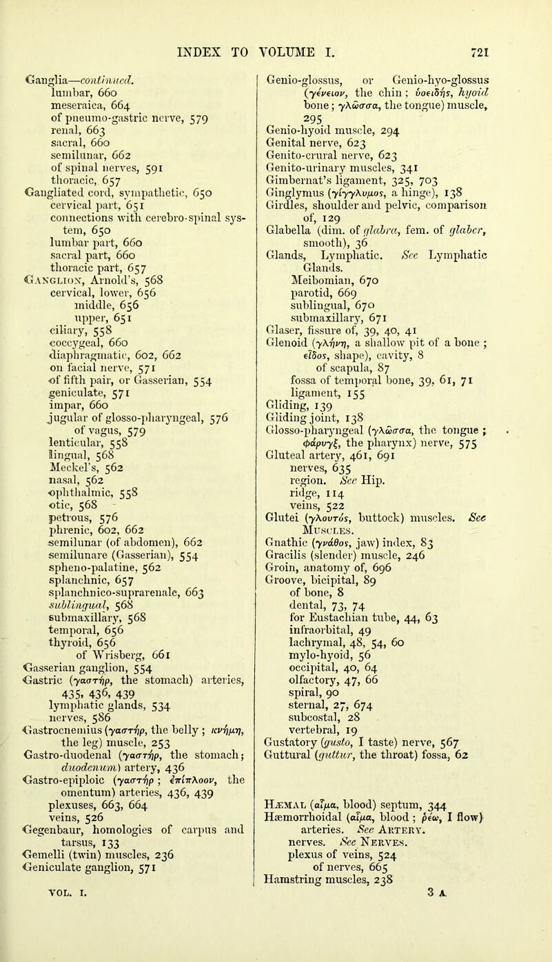 Ganglia—continued. lumbar, 660 meseraica, 664 of pneumo-gastrie nerve, 579 renal, 663 sacral, 660 semilunar, 662 of spinal nerves, 591 thoracic, 657 Gaugliated cord, sympathetic, 650 cervical part, 651 connections with cerebro-spinal sys- tem, 650 lumbar part, 660 sacral part, 660 thoracic part, 657 Ganglion, Arnold’s, 568 cervical, lower, 656 middle, 656 upper, 651 ciliary, 558 coccygeal, 660 diaphragmatic, 602, 662 on facial nerve, 571 of fifth pair, or Gasserian, 534 geniculate, 571 impar, 660 jugular of glosso-pharyngeal, 576 of vagus, 579 lenticular, 55S lingual, 568 Meckel’s, 562 nasal, 562 ophthalmic, 558 otic, 568 petrous, 576 phrenic, 602, 662 semilunar (of abdomen), 662 semilunare (Gasserian), 554 spheno-palatine, 562 splanchnic, 657 splanchnico-suprarenalc, 663 sublingual, 568 submaxillary, 568 temporal, 656 thyroid, 656 of Wrisberg, 661 Gasserian ganglion, 554 Gastric (7aarrjp, the stomach) arteries, 435. 436, 439 lymphatic glands, 534 nerves, 586 Gastrocnemius (yam-bp, the belly ; KV-g/tri, the leg) muscle, 253 Gastro-duodenal (yam-op, the stomach; duodenum) artery, 436 Gastro-epiploic (yam-op ; i-ir'nr\oov, the omentum) arteries, 436, 439 plexuses, 663, 664 veins, 526 Gegenbaur, homologies of carpus and tarsus, 133 Gemelli (twin) muscles, 236 Geniculate ganglion, 571 Genio-glossus, or Genio-hyo-glossus (yiveiov, the chin ; voeiSbs, hyoid bone ; y\uuaa, the tongue) muscle, 295 Genio-hyoid muscle, 294 Genital nerve, 623 Genito-crural nerve, 623 Genito-urinary muscles, 341 Gimbernat’s ligament, 325, 703 Ginglymus (yiyy\ufios, a hinge), 138 Girdles, shoulder and pelvic, comparison of, 129 Glabella (dim. of glabra, fem. of glabcr, smooth), 36 Glands, Lymphatic. See Lymphatic Glands. Meibomian, 670 parotid, 669 sublingual, 670 submaxillary, 671 Glaser, fissure of, 39, 40, 41 Glenoid (7\-bv-o, a shallow pit of a bone ; e?5os, shape), cavity, 8 of scapula, 87 fossa of temporal bone, 39, 61, 71 ligament, 155 Gliding, 139 Gliding joint, 138 Glosso-pharyngeal (y\S>aaa, the tongue ; ipdpvy£, the pharynx) nerve, 575 Gluteal artery, 461, 691 nerves, 635 region. See Hip. ridge, ir4 veins, 522 Glutei (y\ovTos, buttock) muscles. See Muscles. Gnathic (yrados, jaw) index, 83 Gracilis (slender) muscle, 246 Groin, anatomy of, 696 Groove, bicipital, 89 of bone, 8 dental, 73, 74 for Eustachian tube, 44, 63 infraorbital, 49 lachrymal, 48, 54, 60 mylo-hyoid, 56 occipital, 40, 64 olfactory, 47, 66 spiral, 90 sternal, 27, 674 subcostal, 28 vertebral, 19 Gustatory (gusto, I taste) nerve, 567 Guttural (guttur, the throat) fossa, 62 Haimal (aT/ua, blood) septum, 344 Hcemorrhoidal (aT/u.a, blood ; ptu, I flow) arteries. See Artery. nerves. See NebVes. plexus of veins, 524 of nerves, 665 Hamstring muscles, 238 3 A VOL. I.