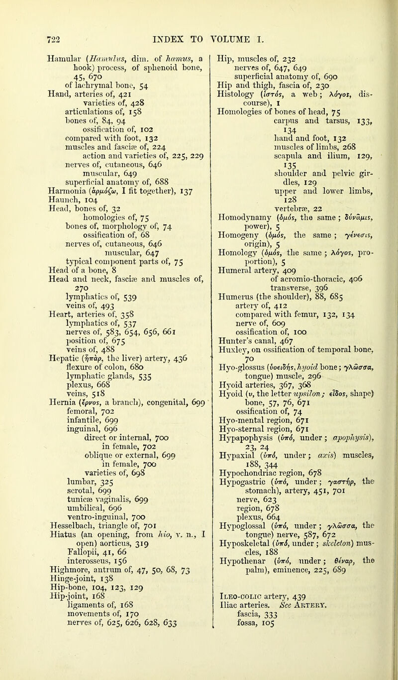 Hamular (Hamulus, dim. of hamus, a hook) process, of sphenoid bone, 45, 670 of lachrymal bone, 54 Hand, arteries of, 421 varieties of, 428 articulations of, 158 bones of, 84, 94 ossification of, 102 compared with foot, 132 muscles and fascia.1 of, 224 action and varieties of, 225, 229 nerves of, cutaneous, 646 muscular, 649 superficial anatomy of, 688 Harinonia (appAfa, I fit together), 137 Haunch, 104 Head, bones of, 32 homologies of, 75 bones of, morphology of, 74 ossification of, 68 nerves of, cutaneous, 646 muscular, 647 typical component parts of, 75 Head of a bone, 8 Head and neclc, fascia; and muscles of, 270 lymphatics of, 539 veins of, 493 Heart, arteries of, 358 lymphatics of, 537 nerves of, 583, 654, 656, 661 position of, 675 veins of, 488 Hepatic (^irap, the liver) artery, 436 flexure of colon, 680 lymphatic glands, 535 plexus, 668 veins, 518 Hernia (epvos, a branch), congenital, 699 femoral, 702 infantile, 699 inguinal, 696 direct or internal, 700 in female, 702 oblique or external, 699 in female, 700 varieties of, 698 lumbar, 325 scrotal, 699 tunicas vaginalis, 699 umbilical, 696 ventro-inguinal, 700 Hesselbach, triangle of, 701 Hiatus (an opening, from Mo, v. n., I open) aorticus, 319 Fallopii, 41, 66 interosseus, 156 Highmore, antrum of, 47, 50, 68, 73 Hinge-joint, 138 Hip-bone, 104, 123, 129 Hip-joint, 168 ligaments of, 168 movements of, 170 nerves of, 625, 626, 628, 633 Hip, muscles of, 232 nerves of, 647, 649 superficial anatomy of, 690 Hip and thigh, fascia of, 230 Histology7 (laris, a web; AAyos, dis- course), I Homologies of bones of head, 75 carpus and tarsus, 133, 134 hand and foot, 132 muscles of limbs, 268 scapula and ilium, 129, 135 shoulder and pelvic gir- dles, 129 upper and lower limbs, 128 vertebrae, 22 Homodynamy (ApAs, the same ; Simpis, power), 5 Homogeny (6pis, the same ; yeveens, origin), 5 Homology (6/xAs, the suite ; \Ayos, pro- portion), 5 Humeral artery, 409 of acromio-thoracic, 406 transverse, 396 Humerus (the shoulder), 88, 685 artery of, 412 compared with femur, 132, 134 nerve of, 609 ossification of, 100 Hunter’s canal, 467 Huxley, on ossification of temporal bone, *70 Hyo-glossus (voeiSps, hyoid bone; yXucraa, tongue) muscle, 296 Hyoid arteries, 367, 368 Hyoid (v, the letter upsilon; elSos, shape) bone, 57, 76, 671 ossification of, 74 Hyo-mental region, 671 Hyo-sternal region, 671 Hypapophysis (vnA, under; apophysis), 23, 24 Hypaxial (vwA, under; axis) muscles, 188, 344 Hypochondriac region, 678 Hypogastric (for A, under; yaarfip, the stomach), artery, 451, 701 nerve, 623 region, 678 plexus, 664 Hypoglossal (tinA, under ; y\S>aaa, the tongue) nerve, 587, 672 Hvposkeletal (viri, under ; skeleton) mus- cles, 188 Hypothenar (virA, under; 6ivap, the palm), eminence, 225, 689 Ileo-ooi.ic artery7, 439 Iliac arteries. See Artery. fascia, 333 fossa, 105