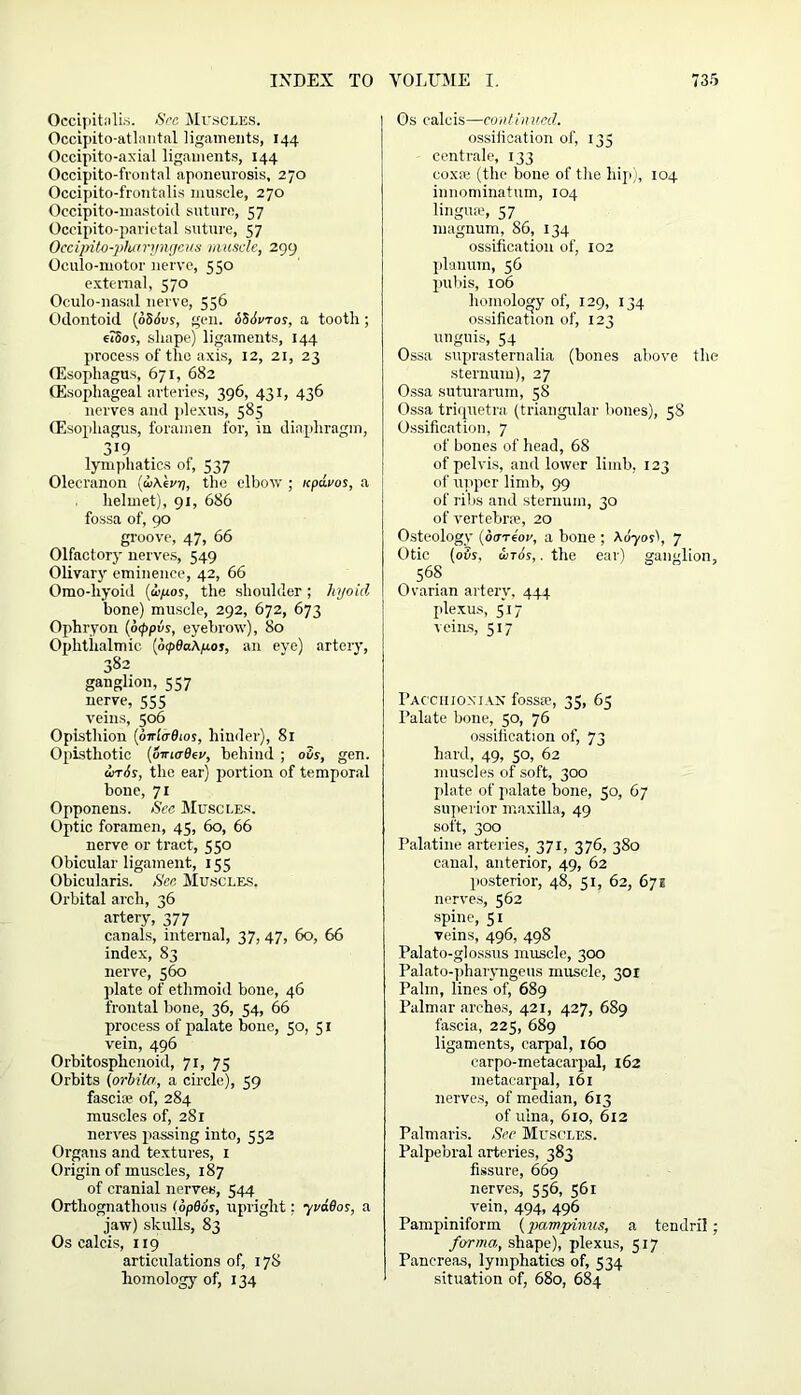 Occipitalis. Sec Muscles. Occipito-atlantal ligaments, 144 Occipito-axial ligaments, 144 Occipito-frontal aponeurosis, 270 Occipito-frontalis muscle, 270 Occipito-inastoid suture, 57 Occipito-parietal suture, 57 Occipito-pharyngcus muscle, 299 Oculo-motor nerve, 550 external, 570 Oculo-nasal nerve, 556 Odontoid (oSdes, gen. 686vtos, a tooth; e?5os, shape) ligaments, 144 process of the axis, 12, 21, 23 (Esophagus, 671, 682 (Esophageal arteries, 396, 431, 436 nerves and plexus, 585 (Esophagus, foramen for, in diaphragm, 319 lymphatics of, 537 Olecranon (uAevij, the elbow ; icpdi/os, a helmet), 91, 686 fossa of, 90 groove, 47, 66 Olfactory nerves, 549 Olivary eminence, 42, 66 Omo-hyoid (vjuos, the shoulder; hyoicl bone) muscle, 292, 672, 673 Ophryon (otppvs, eyebrow), 80 Ophthalmic (otpdaA/xot, an eye) artery, 382 ganglion, 557 nerve, 555 veins, 506 Opisthion (dwlcrdios, hinder), 81 Opisthotic {omcjBcv, behind ; o3r, gen. inis, the ear) portion of temporal bone, 71 Opponens. Sec Muscles. Optic foramen, 45, 60, 66 nerve or tract, 550 Obicular ligament, 155 Obicularis. Sec Muscles. Orbital arch, 36 artery, 377 canals, internal, 37, 47, 60, 66 index, 83 nerve, 560 plate of ethmoid bone, 46 frontal bone, 36, 54, 66 process of palate bone, 50, 51 vein, 496 Orbitosphenoid, 71, 75 Orbits (orhita., a circle), 59 fascia? of, 284 muscles of, 281 nerves passing into, 552 Organs and textures, 1 Origin of muscles, 187 of cranial nerves, 544 Orthognatlious (opdos, upright: yvaSos, a jaw) skulls, 83 Os calcis, 119 articulations of, 178 homology of, 134 Os calcis—continued. ossilication of, 135 eentrale, 133 coxre (the bone of the hip), 104 innominatum, 104 lingua?, 57 magnum, 86, 134 ossification of, 102 planum, 56 pubis, 106 homology of, 129, 134 ossification of, 123 unguis, 54 Ossa suprasternalia (bones above the sternum), 27 Ossa suturarum, 58 Ossa triquetra (triangular bones), 5S Ossification, 7 of bones of head, 68 of pelvis, and lower limb, 123 of upper limb, 99 of ribs and sternum, 30 of vertebra*, 20 Osteology (ha-riov, a bone ; A070O, 7 Otic (ois. wt6s, .the ear) ganglion, 568 Ovarian artery, 444 plexus, 517 veins, 517 Pacchionian fosste, 35, 65 Palate bone, 50, 76 ossification of, 73 hard, 49, 50, 62 muscles of soft, 300 plate of palate bone, 50, 67 superior maxilla, 49 soft, 300 Palatine arteries, 371, 376, 380 canal, anterior, 49, 62 posterior, 48, 51, 62, 67e nerves, 562 spine, 51 veins, 496, 498 Palato-glossus muscle, 300 Palato-phaiyngeus muscle, 3or Palm, lines of, 689 Palmar arches, 421, 427, 689 fascia, 225, 689 ligaments, carpal, 160 carpo-metacarpal, 162 metacarpal, 161 nerves, of median, 613 of ulna, 610, 612 Palmaris. See Muscles. Palpebral arteries, 383 fissure, 669 nerves, 556, 561 vein, 494, 496 Pampiniform (pampinus, a tendril; forma, shape), plexus, 517 Pancreas, lymphatics of, 534 situation of, 680, 684