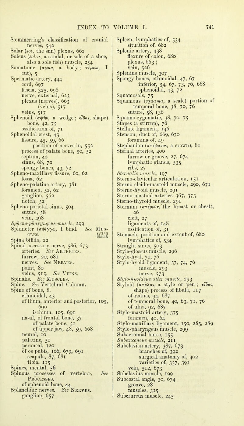 Scemmerring’s classification of cranial nerves, 542 Solar (sol, the sun) plexus, 662 Soleus (solca, a sandal, or sole of a slioe, also a sole fisli) muscle, 254 Somatome (awya, a body; Tejuvai, I cut), 5 Spermatic artery, 444 cord, 697 fascia, 325, 69S nerve, external, 623 plexus (nerves), 663 (veins), 517 veins, 517 Sphenoid (<T<p-qv, a wedge ; elSos, shape) bone, 42, 75 ossification of, 71 Sphenoidal crest, 43 fissure, 45, 59, 66 position of nerves in, 552 process of palate bone, 50, 52 septum, 42 sinus, 68, 72 spongy bones, 43, 72 Splieno-inaxillary fissure, 60, 62 fossa, 62 Splieno-palatine artery, 381 foramen, 52, 62 ganglion, 562 notch, 52 Spheno-parietal sinus, 504 suture, 58 vein, 498 Sphcno-pharyngeus muscle, 299 Sphincter (atpiyyu, I bind. S'cc Mus- C£E,S‘ small hpina bifida, 22 Spinal accessory nerve, 586, 673 arteries. See Artkiues. furrow, 20, 681 nerves. Sec Nerves. point, 80 veins, 515. See Veins. Spinalis. Sec Muscles. Spine. Sec Vertebral Column. Spine of bone, 8. ethmoidal, 43 of ilium, anterior anu posterior, 105, 690 ischium, 105, 691 nasal, of frontal bone, 37 of palate bone, 51 of upper jaw, 48, 59, 66S neural, 10 palatine, 51 peroneal, 120 of os pubis, 106, 679, 691 scapula, 87, 681 tibia, 115 Spines, mental, 56 Spinous processes of vertebrae. Sec Processes. of sphenoid bone, 44 Splanchnic nerves. Sec Nerves. ganglion, 657 Spleen, lymphatics of, 534 situation of, 682 Splenic artery, 438 flexure of colon, 680 plexus, 663 1 vein, 526 Splenius muscle, 307 Spongy bones, ethmoidal, 47, 67 inferior, 54, 67, 73, 76, 668 sphenoidal, 43, 72 Squamosals, 75 Squamous (squama, a scale) portion of temporal bone, 38, 70, 76 suture, 58, 136 Squamo-zygomatic, 38, 70, 75 Stapes (a stirrup), 76 Stellate ligament, 146 Stenson, duct of, 669, 670 foramina of, 49 Stephanion (areepavos, a crown), 81 Sternal arteries, 400 furrow or groove, 27, 674 lymphatic glands, 535 ribs, 27 Siernalis muscle, 197 Sterno-clavicular articulation, 151 Sterno-cleido-mastoid muscle, 290, 671 Sterno-liyoid muscle, 291 Sterno-mastoid arteries, 367, 373 Sterno-thyroid muscle, 291 Sternum (<nipvov, 'the breast or chest), 26 cleft, 27 ligaments of, 148 ossification of, 31 Stomach, position and extent of, 680 lymphatics of, 534 Straight sinus, 503 Stylo-glossus muscle, 296 Stylo-hyal. 71, 76 Stylo-hyoid ligament, 57, 74, jG muscle, 293 nerve, 573 Stylo-hyoideus alter muscle, 293 Styloid (arv\os, a style or pen ; eioor, shape) process of fibula, 117 of radius, 94, 687 of temporal bone, 40, 63, 71, 76 of ulna, 92, 687 Stylo-mastoid artery, 375 foramen, 40, 64 Stylo-maxillary ligament, 150, 285, 289 Stylo-pharyngeus muscle, 299 Subacromial bursa, 155 Subanconeus muscle, 211 Subclavian artery, 387, 673 branches of, 392 surgical anatomy of, 402 varieties of, 357, 391 vein, 512, 673 Subclavius muscle, 199 Subcostal angle, 30, 674 groove, 28 muscles, 315 Subcrureus muscle, 245