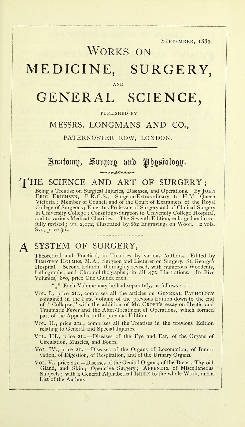 September, 1882. Works on MEDICINE, SURGERY, AND GENERAL SCIENCE, PUBLISHED BY MESSRS. LONGMANS AND CO., PATERNOSTER ROW, LONDON. Ilttafomtr, Swrgtrg mitr ^fpjsiolcrgir. T™ SCIENCE AND ART OF SURGERY; Being a Treatise on Surgical Injuries, Diseases, and Operations. By John Eric Erichsen, F. R.C.S., Surgeon-Extraordinary to H.M. Queen Victoria ; Member of Council and of the Court of Examiners of the Royal College of Surgeons; Emeritus Professor of Surgery and of Clinical Surgery in University College ; Consulting-Surgeon to University College Hospital, and to various Medical Charities. The Seventh Edition, enlarged and care- fully revised ; pp. 2,072, illustrated by 862 Engravings on Wood. 2 vols. 8vo, price 36A A SYSTEM OF SURGERY, Theoretical and Practical, in Treatises by various Authors. Edited by Timothy Holmes, M.A., Surgeon and Lecturer on Surgery, St. George’s Hospital. Second Edition, thoroughly revised, with numerous Woodcuts, Lithographs, and Chromolithographs ; in all 472 Illustrations. In Five Volumes, 8vo, price One Guinea each. %* Each Volume may be had separately, as follows :— Vol. I., price 21 s., comprises all the articles on General Pathology contained in the First Volume of the previous Edition down to the end of “ Collapse,” with the addition of Mr. Croft’s essay on Hectic and Traumatic Fever and the After-Treatment of Operations, which formed part of the Appendix to the previous Edition. Vol. II., price 21 s., comprises all the Treatises in the previous Edition relating to General and Special Injuries. Vol. III., price 21 s.—Diseases of the Eye and Ear, of the Organs of Circulation, Muscles, and Bones. Vol. IV., price 21 s.—Diseases of the Organs of Locomotion, of Inner- vation, of Digestion, of Respiration, and of the Urinary Organs. Vol. V., price 21 s.—Diseases of the Genital Organs, of the Breast, Thyroid Gland, and Skin; Operative Surgery; Appendix of Miscellaneous Subjects ; with a General Alphabetical Index to the whole Work, and a List of the Authors.