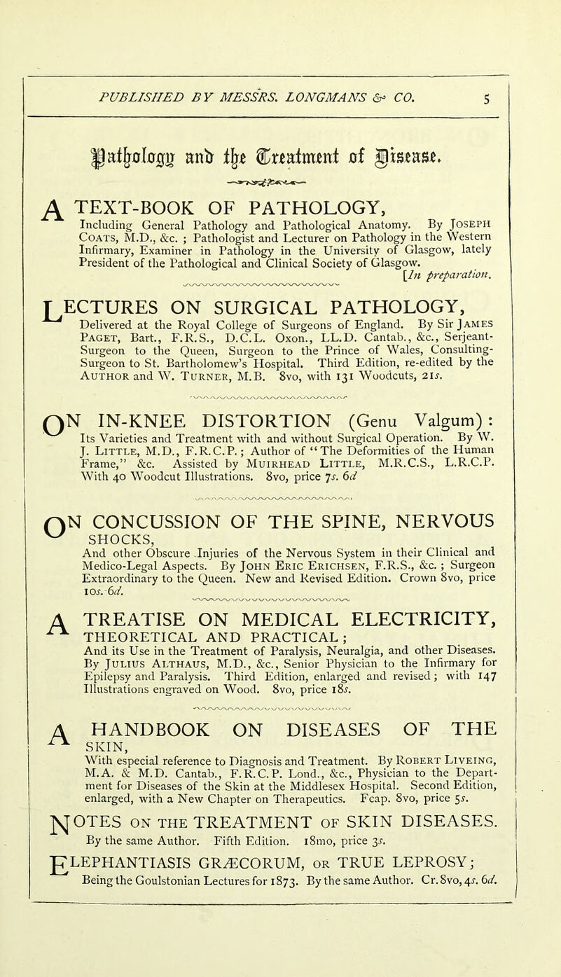 llatjmkrcfij anfr % feafntent of gtseas*. A TEXT-BOOK OF PATHOLOGY, Including General Pathology and Pathological Anatomy. By Joseph Coats, M.D., &c. ; Pathologist and Lecturer on Pathology in the Western Infirmary, Examiner in Pathology in the University of Glasgow, lately President of the Pathological and Clinical Society of Glasgow. [In preparation. T ECTURES ON SURGICAL PATHOLOGY, Delivered at the Royal College of Surgeons of England. By Sir James Paget, Bart., F.R.S., D.C.L. Oxon., LL.D. Cantab., &c., Serjeant- Surgeon to the Queen, Surgeon to the Prince of Wales, Consulting- Surgeon to St. Bartholomew’s Hospital. Third Edition, re-edited by the Author and W. Turner, M.B. 8vo, with 131 Woodcuts, 21 s. oN IN-KNEE DISTORTION (Genu Valgum): Its Varieties and Treatment with and without Surgical Operation. By W. J. Little, M.D., F.R.C.P.; Author of “The Deformities of the Human Frame,” &c. Assisted by Muirhead Little, M.R.C.S., L.R.C.P. With 40 Woodcut Illustrations. 8vo, price 7r. 6d CONCUSSION OF THE SPINE, NERVOUS W SHOCKS, And other Obscure Injuries of the Nervous System in their Clinical and Medico-Legal Aspects. By John Eric Erichsen, F.R.S., &c.; Surgeon Extraordinary to the Queen. New and Revised Edition. Crown Svo, price 10s. 6d. A TREATISE ON MEDICAL ELECTRICITY, ^ THEORETICAL AND PRACTICAL; And its Use in the Treatment of Paralysis, Neuralgia, and other Diseases. By Julius Althaus, M.D., &c., Senior Physician to the Infirmary for Epilepsy and Paralysis. Third Edition, enlarged and revised; with 147 Illustrations engraved on Wood. 8vo, price i8l A HANDBOOK ON DISEASES OF THE ** SKIN, With especial reference to Diagnosis and Treatment. By Robert Liveing, M.A. & M.D. Cantab., F.R.C.P. Lond., &c., Physician to the Depart- ment for Diseases of the Skin at the Middlesex Hospital. Second Edition, enlarged, with a New Chapter on Therapeutics. Fcap. 8vo, price 5r. NOTES on the TREATMENT OF SKIN DISEASES. By the same Author. Fifth Edition. i8mo, price 31. ELEPHANTIASIS GRHiCORUM, or TRUE LEPROSY; Being the Goulstonian Lectures for 1873. By the same Author. Cr.Svo^r. 6d.