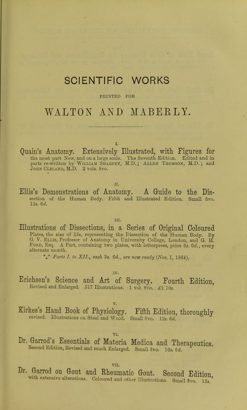 SCIENTIFIC WORKS PRINTED FOR WALTON AND MABEELY. I. Quain's Anatomy. Extensively Illustrated, witli Figures for the most part New, and on a large scale. The Seventh Edition. Edited and in parts re-written by William SHAUPEr, M.D.; Allen Thomson, M.D.; and John Cleland, M.D. 2 vols. 8vo. n. Ellis's Demonstrations of Anatomy. A G-uide to the Dis- section of the Human Body. Fifth and Illustrated Edition. Small 8vo. 12s. 6fZ. in. Illustrations of Dissections, in a Series of Original Coloured Plates, the size of life, representing the Dissection of the Human Body. By G. V. Ellis, Professor of Anatomy in University College, London, and G. H. Ford, Esq. A Part, containing two plates, with letterpress, price 3s. 6d., every alternate month. %* Parts J. to XII., each 3s. Qd., are now ready {Nov. 1, 1864). IV. Ericlisen's Science and Art of Surgery. Fourth Edition, Revised and Enlarged. 517 Illustrations. 1 vol. 8vo. £1 10s. Kirkes's Hand Book of Physiology. Fifth Edition, thoroughly revised. Illustrations on Steel and Wood. Small 8vo. 12s. 6d. Dr. Garrod's Essentials of Materia Medica and Therapeutics. Second Edition, Revised and much Enlarged. Small 8vo. 10s. Qd. VII, Dr. G-arrod on Gout and Rheumatic Gout. Second Edition with extensive alterations. Coloured and other Illustrations. Small 8vo. 15s.'