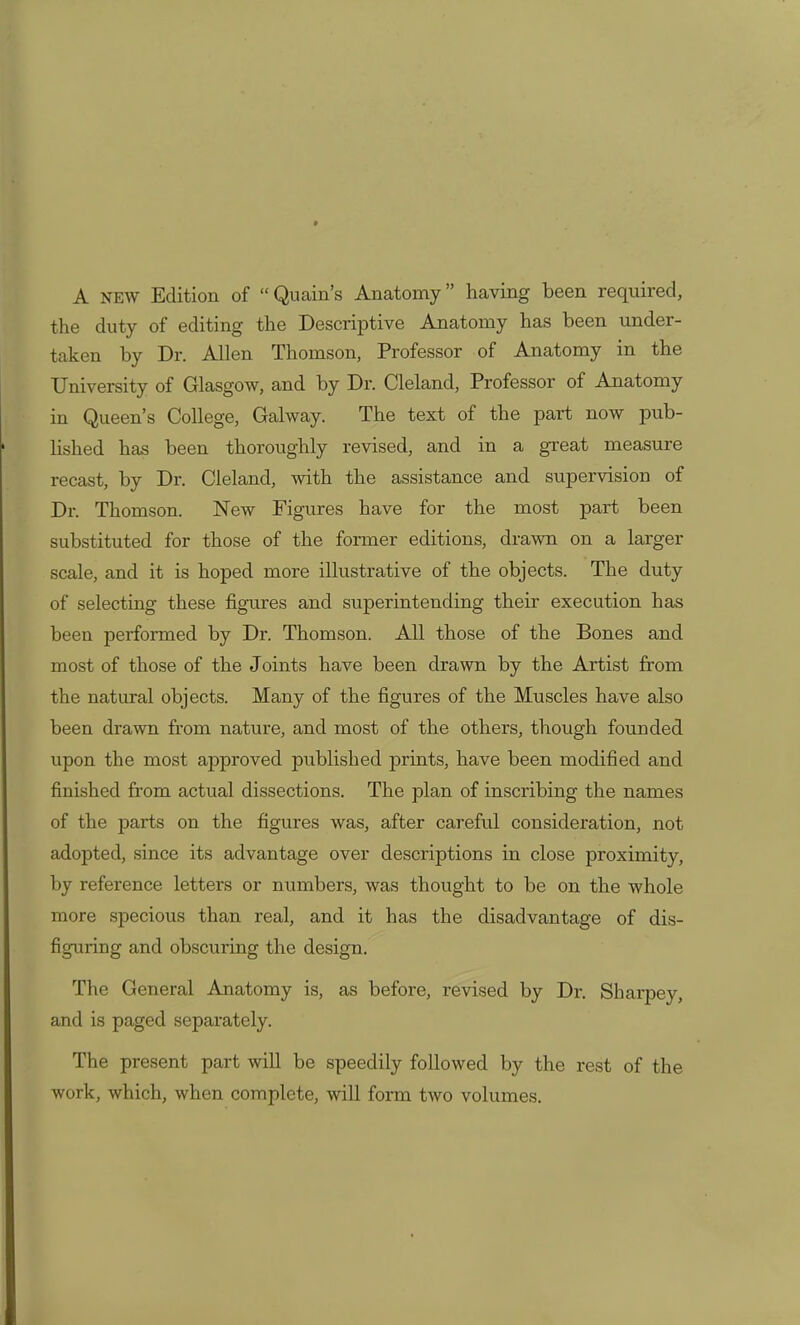 A NEW Edition of Quain's Anatomy having been required, the duty of editing the Descriptive Anatomy has been under- taken by Dr. Allen Thomson, Professor of Anatomy in the University of Glasgow, and by Dr. Cleland, Professor of Anatomy in Queen's College, Galway. The text of the pai-t now pub- Hshed has been thoroughly revised, and in a great measure recast, by Dr. Cleland, with the assistance and supervision of Dr. Thomson. New Figures have for the most part been substituted for those of the former editions, drawn on a larger scale, and it is hoped more illustrative of the objects. The duty of selecting these figures and superintending their execution has been performed by Dr. Thomson. All those of the Bones and most of those of the Joints have been drawn by the Artist from the natural objects. Many of the figures of the Muscles have also been drawn from nature, and most of the others, though founded upon the most approved published prints, have been modified and finished from actual dissections. The plan of inscribing the names of the parts on the figures was, after careful consideration, not adopted, since its advantage over descriptions in close proximity, by reference letters or numbers, was thought to be on the whole more specious than real, and it has the disadvantage of dis- figuring and obscuring the design. The General Anatomy is, as before, revised by Dr. Sharpey, and is paged separately. The present part will be speedily followed by the rest of the work, which, when complete, will form two volumes.