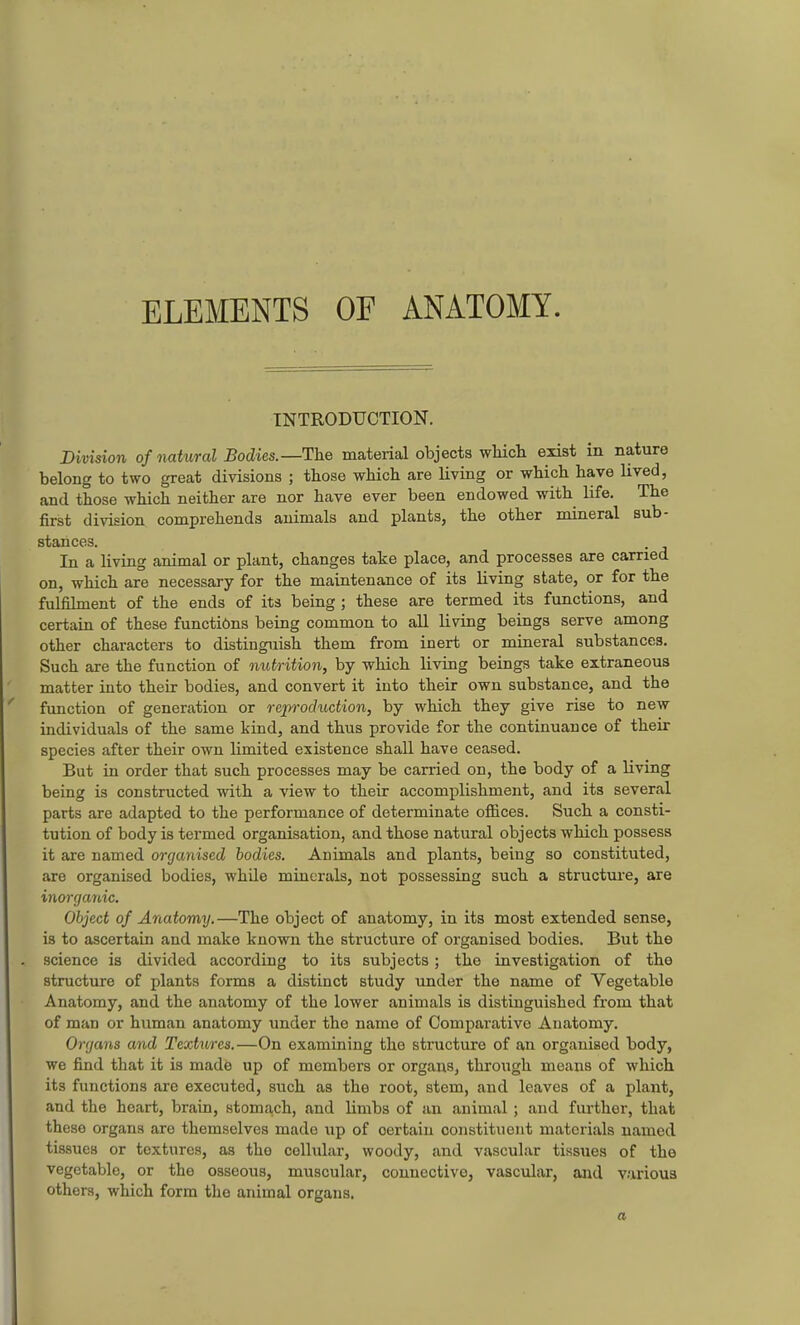 ELEMENTS OF ANATOMY. INTRODUCTION. Division of natural Bodies.—The material objects whicli exist in nature belong to two great divisions ; those which are living or which have lived, and those which neither are nor have ever been endowed with life. The first division comprehends animals and plants, the other mineral sub- stances. In a living animal or plant, changes take place, and processes are earned on, which are necessary for the maintenance of its living state, or for the fulfihnent of the ends of its being ; these are termed its functions, and certaia of these functions being common to all living beings serve among other characters to distinguish them from inert or mineral substances. Such are the function of nul/rition, by which living beings take extraneous matter into their bodies, and convert it into their own substance, and the function of generation or reproduction, by which they give rise to new individuals of the same kind, and thus provide for the continuance of their species after their own limited existence shall have ceased. But in order that such processes may be carried on, the body of a living being is constructed with a view to their accomplishment, and its several parts are adapted to the performance of determinate offices. Such a consti- tution of body is termed organisation, and those natural objects which possess it are named organised bodies. Animals and plants, being so constituted, are organised bodies, while minerals, not possessing such a structure, are ino7-ganic. Object of Anatomy.—The object of anatomy, in its most extended sense, is to ascertain and make known the structure of organised bodies. But the science is divided according to its subjects; the investigation of the structure of plants forms a distinct study under the name of Vegetable Anatomy, and the anatomy of the lower animals is distinguished from that of man or human anatomy under the name of Comparative Anatomy. Organs and Textures.—On examining the structure of an organised body, we find that it is made up of members or organs, through means of which its functions are executed, such as the root, stem, and leaves of a plant, and the heart, brain, stomach, and Umbs of an animal ; and further, that these organs are themselves made up of certain constituent materials named tissues or textures, as the cellular, woody, and vascular tissues of the vegetable, or the osseous, muscular, connective, vascular, and v.arioua others, which form the animal organs. a