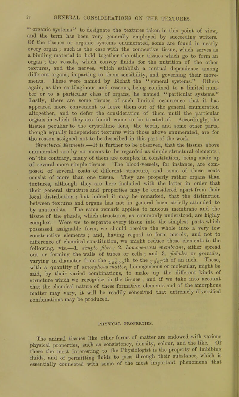  organic systems to designate the textures taken in this point of view, and the term has been very generally employed by succeeding writers. Of the tissues or organic systems enumerated, some are found in nearly every organ ; such is the case with the connective tissue, which serves as a binding material to hold together the other tissues which go to form an organ ; the vessels, which convey fluids for the nutrition of the other textures, and the nerves, which establish a mutual dependence among different organs, imparting to them sensibility, and governing their move- ments. These were named by Bichat the  general systems. Others again, as the cartilaginoiis and osseous, being confined to a limited num- ber or to a particular class of organs, he named  particular systems. Lastly, there are some tissues of such limited occurrence that it has appeared more convenient to leave them out of the general enumeration altogether, and to defer the consideration of them until the particular organs in which they are found come to be treated of. Accordingly, the tissues peculiar to the crystalline lens, the teeth, and some other parts, though equally independent textures with those above enumerated, are for the reason assigned not to be described in this part of the work. Structural Elements.—It is further to be observed, that the tissues above enumerated are by no means to be regarded as simple structural elements ; on the contrary, many of them are complex in constitution, being made up of several more simple tissues. The blood-vessels, for instance, are com- posed of several coats of difierent structure, and some of these coats consist of more than one tissue. They are properly rather organs than textures, although they are here included with the latter in order that their general structure and properties may be considered apart from their local distribution ; but indeed it may be remarked, that the distinction between textures and organs has not in general been strictly attended to by anatomists. The same remark applies to mucous membrane and the tissue of the glands, which structures, as commonly understood, are highly complex. Were we to separate every tissue into the simplest parts which possessed assignable form, we should resolve the whole into a very few constructive elements ; and, having regard to form merely, and not to difference of chemical constitution, we might reduce these elements to the following, viz.—1. simple, fibre; 2. homogemeous membrane, either spread out or forming the walls of tubes or cells ; and 3, globules or granules, varying in diameter from the ^2^00*^ *° ^o'o 0*^ of These, with a quantity of amorphous matter, homogeneous or molecular, might be said, by their varied combinations, to make up the different kinds of structure which we recognise in the tissues ; and if we take into account that the chemical nature of these formative elements and of the amorphous matter may vary, it will be readily conceived that extremely diversified combinations may be produced. PHYSICAL PROPERTIES. The animal tissues like other forms of matter are endowed with various physical properties, such as consistency, density, colour, and the like. Of these the most interesting to the Physiologist is the property of imbibmg fluids, and of permitting fluids to pass through their substance, which is essentially connected with some of the most important phenomena that