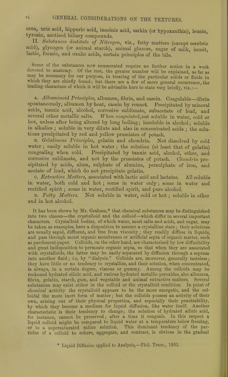 urea, uric acid, liippuric acid, inosiiiic acid, sarkin (or hypoxanthin), leucin, tyrosin, azotised biliary compounds. II. Substances destitute of Nitrogen, viz., fatty matters (except cerebric acid), glycogen (or animal starch), animal glucose, sugar of milk, inosit, lactic, formic, and oxalic acids, certain principles of the bile. Some of the substances now enumerated require no further notice in a work devoted to anatomy. Of the rest, the greater number will be explained, as far as may be necessary for our purpose, in treating of the particular solids or fluids in which they are chiefly found; but there are a few of more general occurrence,the leading characters of which it will be advisable here to state very briefly, viz. :— A. Albuminoid Principles, albumen, fibrin, and casein. Coagulable—fibrin spontaneously, albumen by heat, casein by rennet. Precipitated by mineral acids, tannic acid, alcohol, corrosive sublimate, subacetate of lead, and several other metallic salts. When coag\ilated,not soluble in -water, cold or hot, unless after being altered by long boiling; insoluble in alcohol; soluble in alkalies ; soluble in very dilute and also in concentrated acids ; the solu- tions precipitated by red and yellovf prussiates of potash. B. Gelatinous Principles, gelatin and chondrin. Not dissolved by cold water ; easily soluble in hot water ; the solution (at least that of gelatin) congealing when cold. Precipitated by tannic acid, alcohol, ether, and corrosive sublimate, and not by the prussiates of potash. Chondrin pre- cipitated by acids, alum, sulphate of alumina, persulxDhate of iron, and acetate of lead, which do not precipitate gelatin. c. Extractive Matters, associated with lactic acid and lactates. All soluble in water, both cold and hot ; some in water only; some in water and rectified spirit ; some in water, rectified spirit, and pure alcohol. D. Fatty Matters. Not soluble in water, cold or hot ; soluble in ether and in hot alcohol. It has been shown by Mr. Graham,* that chemical substances may be distinguished into two classes—the a-ystalloid and the colloid—which diflfer in several important characters. Crystalloid bodies, of which water, most salts and acids, and sugar, may be taken as examples, have a disposition to assume a crystalline state; their solutions are usually sapid, difiluent, and free from viscosity; they readily diflTuse in liquids, and pass through moist organic membranes or artificial septa of organic matter, such as parchment-paper. Colloids, on the other hand, are characterised by low difi'usibility and great indisposition to permeate organic septa, so that when they are associated with crystalloids, the latter may be easily separated by diiFusion through a septum into another fluid; i.e, by dialysis. Colloids are, moreover, generally tasteless; they have little or no tendency to crystallize, and their solution, when concentrated, is always, in a certain degree, viscous or gummy. Among the colloids may be reckoned hydrated silicic acid, and various hydrated metallic peroxides, also albumen, fibrin, gelatin, starch, gum, and vegetable and animal extractive matters. Several substances may exist either in the colloid or the crystalloid condition. In point of chemical activity the crystalloid appears to be the more energetic, and the col- loidal the more inert form of matter; but the colloids possess an activity of their own, arising out of their physical properties, and especially their penetrability, by which they become a medium for liquid difi'usion, like water itself. Another characteristic is their tendency to change; the solution of hydrated silicic acid, for instance, cannot be preserved; after a time it congeals. In this respect a liquid colloid might be compared to liquid water at a temperature below freezing, or to a supersaturated saline solution. This dominant tendency of the par- ticles of a colloid to cohere, aggregate, and contract, is obvious in the gradual * Liquid Diffusion applied to Analysis,—Phil. Trans., 18C1.