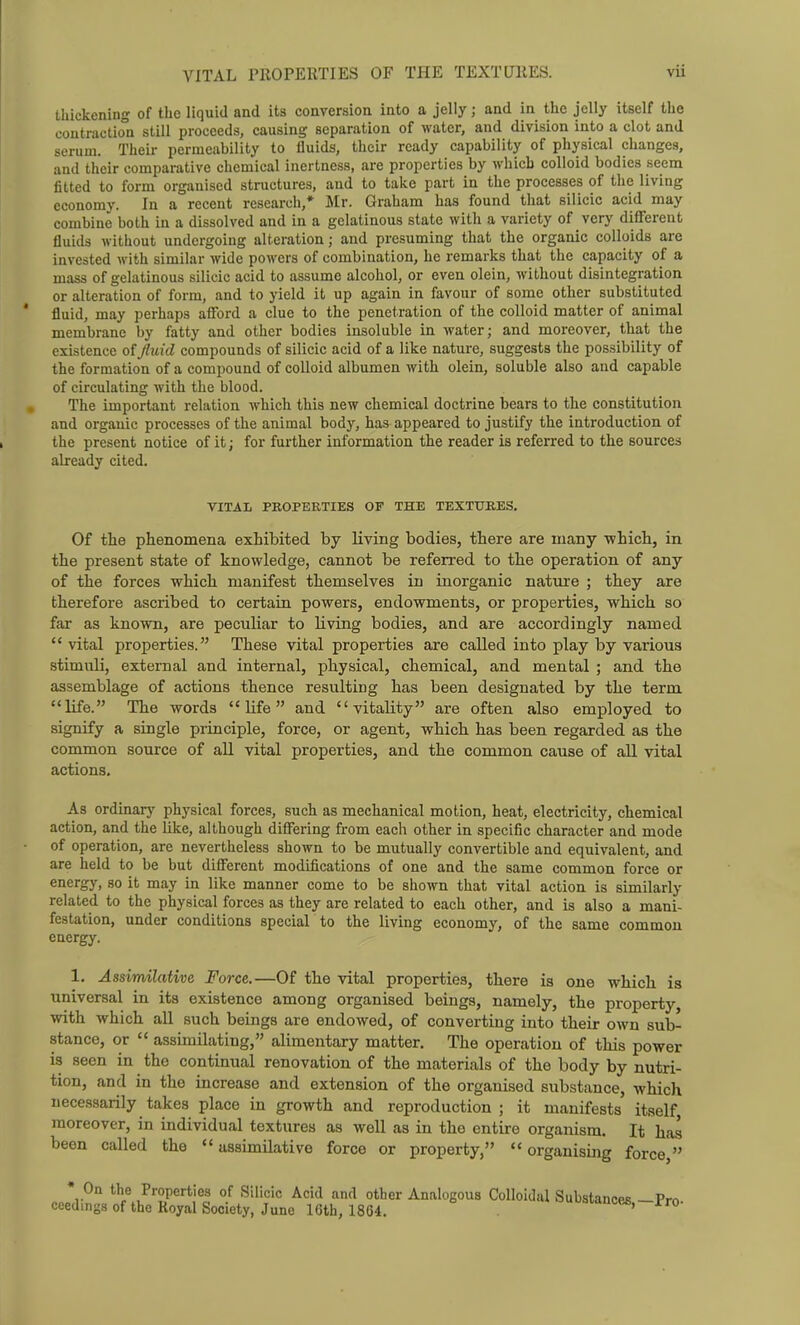 thickening of the liquid and its conversion into a jelly; and in the jelly itself the coutractioii still proceeds, causing separation of water, and division into a clot and serum. Their permeability to iluids, their ready capability of physical changes, and their comparative chemical inertness, are properties by which colloid bodies seem fitted to form organised structures, and to take part in the processes of the living economy. In a recent research,* Mr. Graham has found that silicic acid may combine both in a dissolved and in a gelatinous state with a variety of very different fluids without undergoing alteration; and presuming that the organic colloids are invested with similar wide powers of combination, he remarks that the capacity of a mass of gelatinous silicic acid to assume alcohol, or even olein, without disintegration or alteration of form, and to yield it up again in favour of some other substituted ' fluid, may perhaps afford a clue to the penetration of the colloid matter of animal membrane by fatty and other bodies insoluble in water; and moreover, that the existence of fluid compounds of silicic acid of a like nature, suggests the possibility of the formation of a compound of colloid albumen with olein, soluble also and capable of circulating with the blood. The important relation which this new chemical doctrine bears to the constitution and organic processes of the animal body, has appeared to justify the introduction of the present notice of it; for fui'ther information the reader is referred to the sources already cited. VITAL PROPERTIES OF THE TEXTURES. Of tlie phenomena exhibited by living bodies, there are many which, in the present state of knowledge, cannot be referred to the operation of any of the forces which manifest themselves in inorganic nature ; they are therefore ascribed to certain powers, endowments, or properties, which so far as known, are peculiar to living bodies, and are accordingly named  vital properties. These vital properties are called into play by various stimuli, external and internal, physical, chemical, and mental ; and the assemblage of actions thence resulting has been designated by the term life. The words  Ufe and vitality are often also employed to signify a single principle, force, or agent, which has been regarded as the common source of all vital properties, and the common cause of all vital actions. As ordinarj' physical forces, such as mechanical motion, heat, electricity, chemical action, and the like, although differing from each other in specific character and mode of operation, are nevertheless shown to be mutually convertible and equivalent, and are held to be but different modifications of one and the same common force or energy, so it may in like manner come to be shown that vital action is similarly related to the physical forces as they are related to each other, and is also a mani- festation, under conditions special to the living economy, of the same common energy. 1. Assimilative Force.—Of the vital properties, there is one which is universal in its existence among organised beings, namely, the property, with which all such beings are endowed, of converting into their own sub- stance, or  assimilating, alimentary matter. The operation of this power is seen in the continual renovation of the materials of the body by nutri- tion, and in the increase and extension of the organised substance, which necessarily takes place in growth and reproduction ; it manifests itself moreover, in individual textures as well as in the entire organism. It has been called the assimilative force or property, organising force] • On the Properties of Silicic Acid and other Analogous Colloidal Substances —Pro ceedings of the Royal Society, June 16th, 18G4. '•'-•tncefi, rro-
