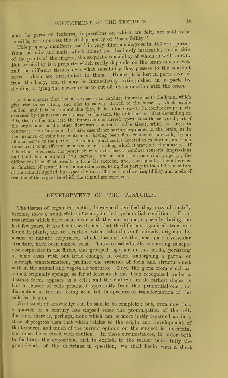 and the parts or textures, impressions on which are felt, are said to be sensible, or to possess the vital property of  sensibiUty. This property manifests itself in very different degrees in different parts ; from the hairs and nails, which indeed are absolutely insensible, to the skin of the pouits of the fingers, the exquisite sensibility of which is wcl known. But sensibility is a property which really depends on the brain and nerves, and the difi-ereut tissues owe what sensibility they possess to the sentient nerves which are distributed to them. Hence it is lost in parts severed from the body, and it may be immediately extinguished m a part, by dividing or tying the nerves so as to cut off its connection with the brain. It thus appears that the nerves serve to conduct impressions to the brain, which give rise to sensation, and also to convey stimuli to the muscles, which excite motion; and it is not improbable that, in both these cases, the conductive property exercised by the nervous cords may be the same, the difference of effect dependmg on this, that in the one case the impression is carried upwards to the sensorial part of the 'brain, and in the other downwards to an irritable tissue, which it causes to contract; the stimulus in the latter case either having originated in the brain, as in the instance of voluntary motion, or having been first conducted upwards, by an afferent nerve, to the part of the cerebm-spinal centre devoted to excitation, and then transferred to an efferent or muscular nerve, along which it travels to the muscle. If this view be correct, the power by which the nerves conduct sensorial impressions and the before-mentioned vis nervosa are one and the same vital property; the difference of the effects resulting from its exercise, and, consequently, the difference in function of sensorial and motorial nerves, being due partly to the different nature of the stimuli applied, but especially to a difference in the susceptibility and mode of reaction of the organs to which the stimuli are conveyed. DEVELOPMENT OF THE TEXTURES. The tissues of organised bodies, however diversified they may ultimately become, show a wonderful uniformity in their primordial condition. From researches which have been made with the microscope, espeoially during the last few years, it has been ascertained that the different organised structures found in plants, and to a certain extent, also those of animals, originate by means of minute corpuscles, which, having for the most part a vesicular structure, have been named cells. These so-called cells, remaining as sepa- rate corpuscles in the fluids, and grouped together in the solids, persisting in some cases with but little change, in others undergoing a partial or thorough transformation, produce the varieties of form and structure met with in the animal and vegetable textures. Nay, the germ from which au animal originally springs, so far at least as it has been recognised under a distinct form, appears as a cell; and the embiyo, in its earliest stages, is but a cluster of cells produced apparently from that primordial one ; no distinction of texture being seen till the process of transformation of tho cells has begun. No branch of knowledge can be said to be complete ; but, even now that a quarter of a century has elapsed since the promulgation of the cell- doctrine, there is, perhaps, none which can be more justly regarded as in a state of progress than that which relates to the origin and development of the textures, and much of the current opinion on the subject is uncertain, and must be received with caution. In these circumstances, in order both to facilitate the exposition, and to explain to the reader more fully the groundwork of tho doctrines in question, we shall begin with a short